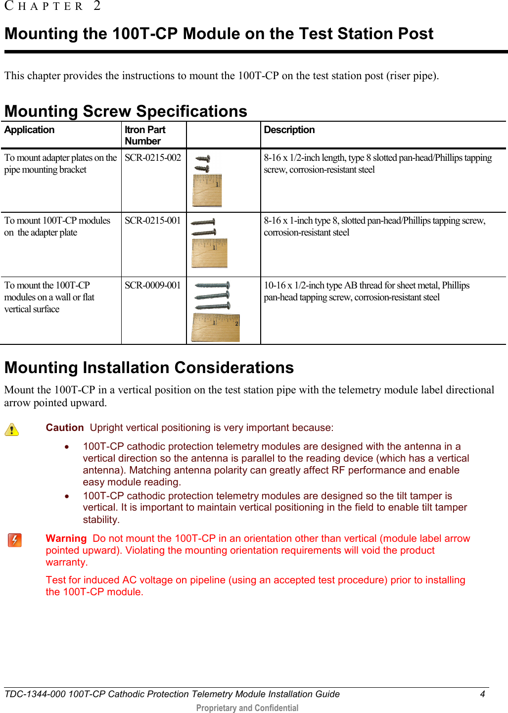  TDC-1344-000 100T-CP Cathodic Protection Telemetry Module Installation Guide  4   Proprietary and Confidential     This chapter provides the instructions to mount the 100T-CP on the test station post (riser pipe).    Mounting Screw Specifications Application Itron Part Number  Description To mount adapter plates on the pipe mounting bracket SCR-0215-002  8-16 x 1/2-inch length, type 8 slotted pan-head/Phillips tapping screw, corrosion-resistant steel To mount 100T-CP modules on  the adapter plate SCR-0215-001  8-16 x 1-inch type 8, slotted pan-head/Phillips tapping screw,  corrosion-resistant steel To mount the 100T-CP modules on a wall or flat vertical surface SCR-0009-001  10-16 x 1/2-inch type AB thread for sheet metal, Phillips  pan-head tapping screw, corrosion-resistant steel  Mounting Installation Considerations Mount the 100T-CP in a vertical position on the test station pipe with the telemetry module label directional arrow pointed upward.   Caution  Upright vertical positioning is very important because: • 100T-CP cathodic protection telemetry modules are designed with the antenna in a vertical direction so the antenna is parallel to the reading device (which has a vertical antenna). Matching antenna polarity can greatly affect RF performance and enable easy module reading. • 100T-CP cathodic protection telemetry modules are designed so the tilt tamper is vertical. It is important to maintain vertical positioning in the field to enable tilt tamper stability.     Warning  Do not mount the 100T-CP in an orientation other than vertical (module label arrow pointed upward). Violating the mounting orientation requirements will void the product warranty.    Test for induced AC voltage on pipeline (using an accepted test procedure) prior to installing the 100T-CP module.     CHAPTER  2  Mounting the 100T-CP Module on the Test Station Post 