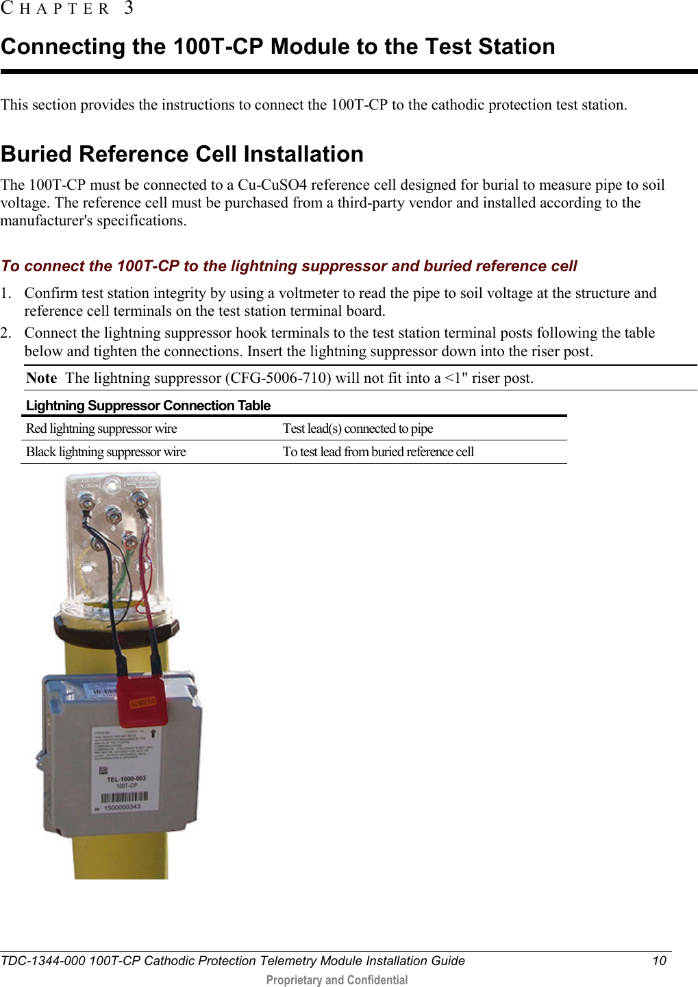  TDC-1344-000 100T-CP Cathodic Protection Telemetry Module Installation Guide 10   Proprietary and Confidential     This section provides the instructions to connect the 100T-CP to the cathodic protection test station.  Buried Reference Cell Installation The 100T-CP must be connected to a Cu-CuSO4 reference cell designed for burial to measure pipe to soil voltage. The reference cell must be purchased from a third-party vendor and installed according to the manufacturer&apos;s specifications.  To connect the 100T-CP to the lightning suppressor and buried reference cell 1. Confirm test station integrity by using a voltmeter to read the pipe to soil voltage at the structure and reference cell terminals on the test station terminal board. 2. Connect the lightning suppressor hook terminals to the test station terminal posts following the table below and tighten the connections. Insert the lightning suppressor down into the riser post. Note  The lightning suppressor (CFG-5006-710) will not fit into a &lt;1&quot; riser post. Lightning Suppressor Connection Table Red lightning suppressor wire Test lead(s) connected to pipe Black lightning suppressor wire To test lead from buried reference cell      CHAPTER  3  Connecting the 100T-CP Module to the Test Station 