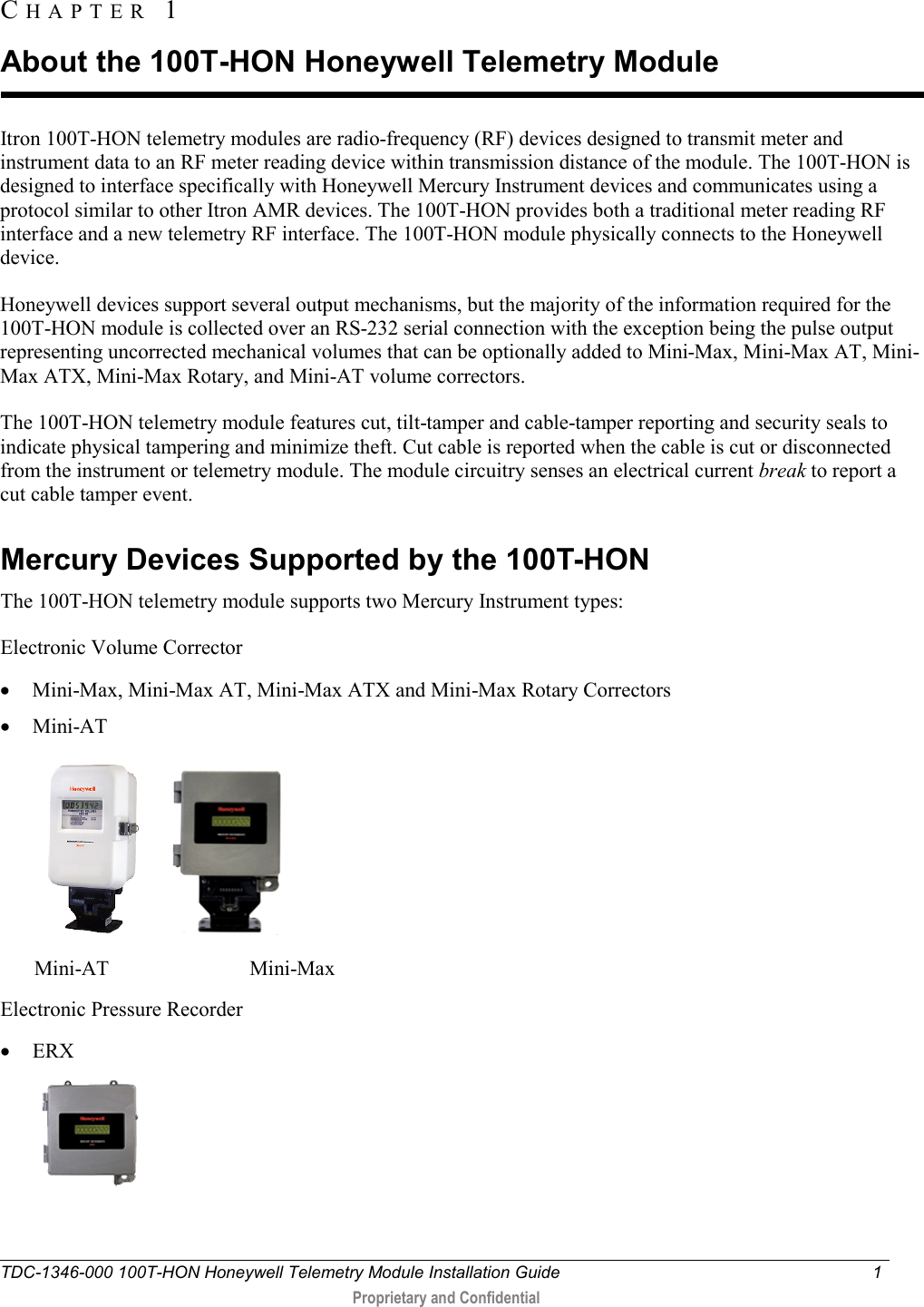  TDC-1346-000 100T-HON Honeywell Telemetry Module Installation Guide  1   Proprietary and Confidential     Itron 100T-HON telemetry modules are radio-frequency (RF) devices designed to transmit meter and instrument data to an RF meter reading device within transmission distance of the module. The 100T-HON is designed to interface specifically with Honeywell Mercury Instrument devices and communicates using a protocol similar to other Itron AMR devices. The 100T-HON provides both a traditional meter reading RF interface and a new telemetry RF interface. The 100T-HON module physically connects to the Honeywell device.  Honeywell devices support several output mechanisms, but the majority of the information required for the 100T-HON module is collected over an RS-232 serial connection with the exception being the pulse output representing uncorrected mechanical volumes that can be optionally added to Mini-Max, Mini-Max AT, Mini-Max ATX, Mini-Max Rotary, and Mini-AT volume correctors. The 100T-HON telemetry module features cut, tilt-tamper and cable-tamper reporting and security seals to indicate physical tampering and minimize theft. Cut cable is reported when the cable is cut or disconnected from the instrument or telemetry module. The module circuitry senses an electrical current break to report a cut cable tamper event.   Mercury Devices Supported by the 100T-HON The 100T-HON telemetry module supports two Mercury Instrument types: Electronic Volume Corrector • Mini-Max, Mini-Max AT, Mini-Max ATX and Mini-Max Rotary Correctors • Mini-AT    Mini-AT                           Mini-Max Electronic Pressure Recorder • ERX  CHAPTER  1  About the 100T-HON Honeywell Telemetry Module 