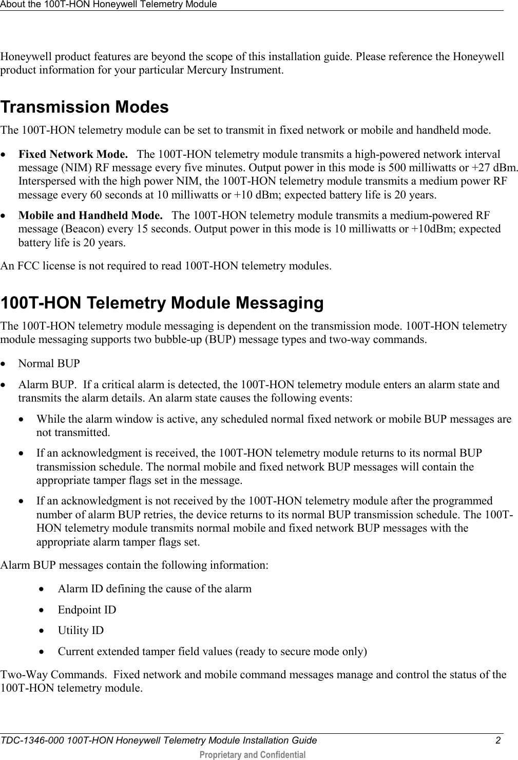 About the 100T-HON Honeywell Telemetry Module   TDC-1346-000 100T-HON Honeywell Telemetry Module Installation Guide  2  Proprietary and Confidential    Honeywell product features are beyond the scope of this installation guide. Please reference the Honeywell product information for your particular Mercury Instrument.   Transmission Modes The 100T-HON telemetry module can be set to transmit in fixed network or mobile and handheld mode.  • Fixed Network Mode.   The 100T-HON telemetry module transmits a high-powered network interval message (NIM) RF message every five minutes. Output power in this mode is 500 milliwatts or +27 dBm. Interspersed with the high power NIM, the 100T-HON telemetry module transmits a medium power RF message every 60 seconds at 10 milliwatts or +10 dBm; expected battery life is 20 years.  • Mobile and Handheld Mode.   The 100T-HON telemetry module transmits a medium-powered RF message (Beacon) every 15 seconds. Output power in this mode is 10 milliwatts or +10dBm; expected battery life is 20 years.   An FCC license is not required to read 100T-HON telemetry modules.   100T-HON Telemetry Module Messaging The 100T-HON telemetry module messaging is dependent on the transmission mode. 100T-HON telemetry module messaging supports two bubble-up (BUP) message types and two-way commands. • Normal BUP • Alarm BUP.  If a critical alarm is detected, the 100T-HON telemetry module enters an alarm state and transmits the alarm details. An alarm state causes the following events: • While the alarm window is active, any scheduled normal fixed network or mobile BUP messages are not transmitted.   • If an acknowledgment is received, the 100T-HON telemetry module returns to its normal BUP transmission schedule. The normal mobile and fixed network BUP messages will contain the appropriate tamper flags set in the message. • If an acknowledgment is not received by the 100T-HON telemetry module after the programmed number of alarm BUP retries, the device returns to its normal BUP transmission schedule. The 100T-HON telemetry module transmits normal mobile and fixed network BUP messages with the appropriate alarm tamper flags set.  Alarm BUP messages contain the following information: • Alarm ID defining the cause of the alarm • Endpoint ID • Utility ID • Current extended tamper field values (ready to secure mode only) Two-Way Commands.  Fixed network and mobile command messages manage and control the status of the 100T-HON telemetry module.  