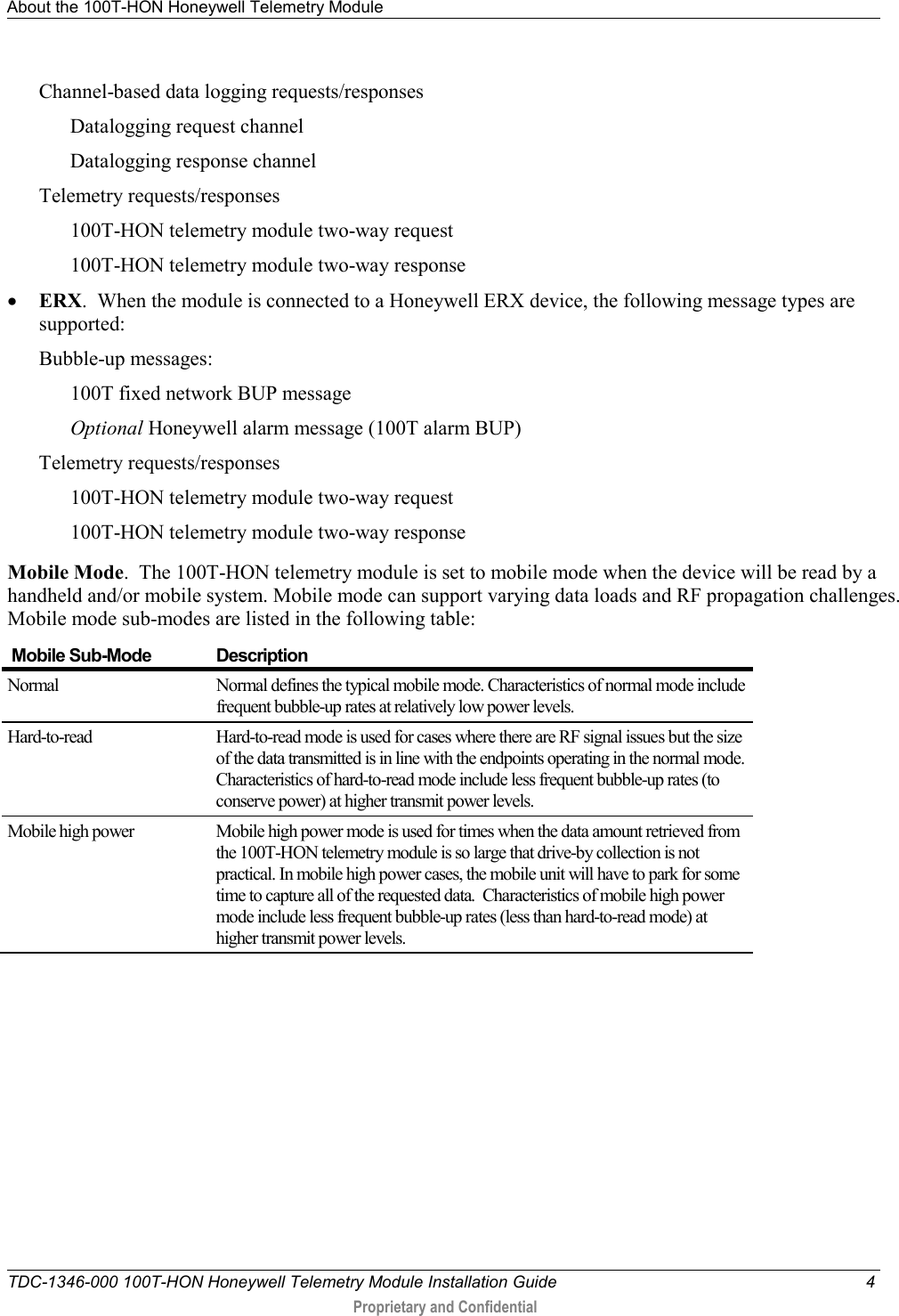 About the 100T-HON Honeywell Telemetry Module   TDC-1346-000 100T-HON Honeywell Telemetry Module Installation Guide  4  Proprietary and Confidential    Channel-based data logging requests/responses  Datalogging request channel Datalogging response channel Telemetry requests/responses  100T-HON telemetry module two-way request 100T-HON telemetry module two-way response • ERX.  When the module is connected to a Honeywell ERX device, the following message types are supported: Bubble-up messages: 100T fixed network BUP message  Optional Honeywell alarm message (100T alarm BUP) Telemetry requests/responses  100T-HON telemetry module two-way request 100T-HON telemetry module two-way response Mobile Mode.  The 100T-HON telemetry module is set to mobile mode when the device will be read by a handheld and/or mobile system. Mobile mode can support varying data loads and RF propagation challenges. Mobile mode sub-modes are listed in the following table:  Mobile Sub-Mode Description Normal   Normal defines the typical mobile mode. Characteristics of normal mode include frequent bubble-up rates at relatively low power levels.  Hard-to-read Hard-to-read mode is used for cases where there are RF signal issues but the size of the data transmitted is in line with the endpoints operating in the normal mode. Characteristics of hard-to-read mode include less frequent bubble-up rates (to conserve power) at higher transmit power levels. Mobile high power Mobile high power mode is used for times when the data amount retrieved from the 100T-HON telemetry module is so large that drive-by collection is not practical. In mobile high power cases, the mobile unit will have to park for some time to capture all of the requested data.  Characteristics of mobile high power mode include less frequent bubble-up rates (less than hard-to-read mode) at higher transmit power levels. 