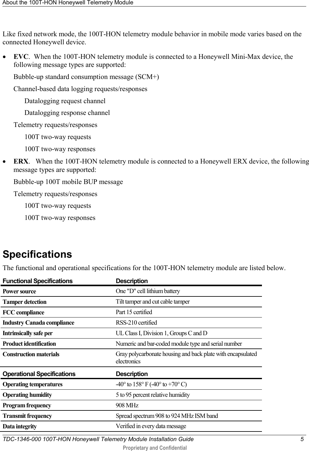 About the 100T-HON Honeywell Telemetry Module   TDC-1346-000 100T-HON Honeywell Telemetry Module Installation Guide  5   Proprietary and Confidential     Like fixed network mode, the 100T-HON telemetry module behavior in mobile mode varies based on the connected Honeywell device.  • EVC.  When the 100T-HON telemetry module is connected to a Honeywell Mini-Max device, the following message types are supported: Bubble-up standard consumption message (SCM+) Channel-based data logging requests/responses  Datalogging request channel Datalogging response channel Telemetry requests/responses  100T two-way requests 100T two-way responses • ERX.   When the 100T-HON telemetry module is connected to a Honeywell ERX device, the following message types are supported: Bubble-up 100T mobile BUP message  Telemetry requests/responses  100T two-way requests 100T two-way responses   Specifications The functional and operational specifications for the 100T-HON telemetry module are listed below.  Functional Specifications Description Power source One &quot;D&quot; cell lithium battery Tamper detection Tilt tamper and cut cable tamper FCC compliance Part 15 certified Industry Canada compliance RSS-210 certified Intrinsically safe per UL Class I, Division 1, Groups C and D Product identification Numeric and bar-coded module type and serial number Construction materials Gray polycarbonate housing and back plate with encapsulated electronics  Operational Specifications Description Operating temperatures -40° to 158° F (-40° to +70° C) Operating humidity 5 to 95 percent relative humidity Program frequency 908 MHz Transmit frequency Spread spectrum 908 to 924 MHz ISM band Data integrity Verified in every data message   