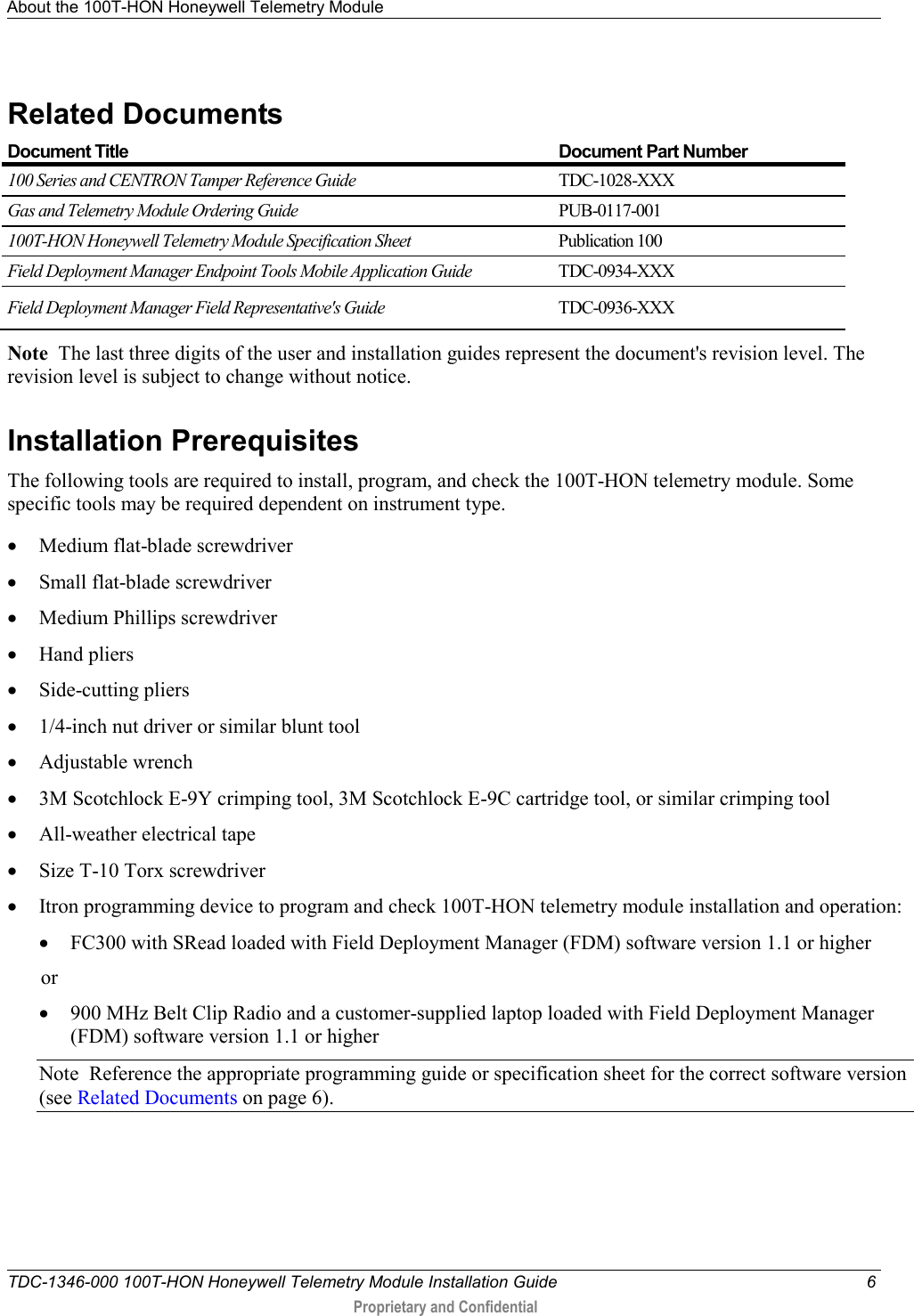 About the 100T-HON Honeywell Telemetry Module   TDC-1346-000 100T-HON Honeywell Telemetry Module Installation Guide  6  Proprietary and Confidential    Related Documents  Document Title Document Part Number 100 Series and CENTRON Tamper Reference Guide TDC-1028-XXX Gas and Telemetry Module Ordering Guide PUB-0117-001 100T-HON Honeywell Telemetry Module Specification Sheet Publication 100 Field Deployment Manager Endpoint Tools Mobile Application Guide TDC-0934-XXX Field Deployment Manager Field Representative&apos;s Guide TDC-0936-XXX Note  The last three digits of the user and installation guides represent the document&apos;s revision level. The revision level is subject to change without notice.  Installation Prerequisites The following tools are required to install, program, and check the 100T-HON telemetry module. Some specific tools may be required dependent on instrument type. • Medium flat-blade screwdriver • Small flat-blade screwdriver • Medium Phillips screwdriver • Hand pliers • Side-cutting pliers • 1/4-inch nut driver or similar blunt tool  • Adjustable wrench • 3M Scotchlock E-9Y crimping tool, 3M Scotchlock E-9C cartridge tool, or similar crimping tool • All-weather electrical tape • Size T-10 Torx screwdriver • Itron programming device to program and check 100T-HON telemetry module installation and operation: • FC300 with SRead loaded with Field Deployment Manager (FDM) software version 1.1 or higher or • 900 MHz Belt Clip Radio and a customer-supplied laptop loaded with Field Deployment Manager (FDM) software version 1.1 or higher  Note  Reference the appropriate programming guide or specification sheet for the correct software version (see Related Documents on page 6). 