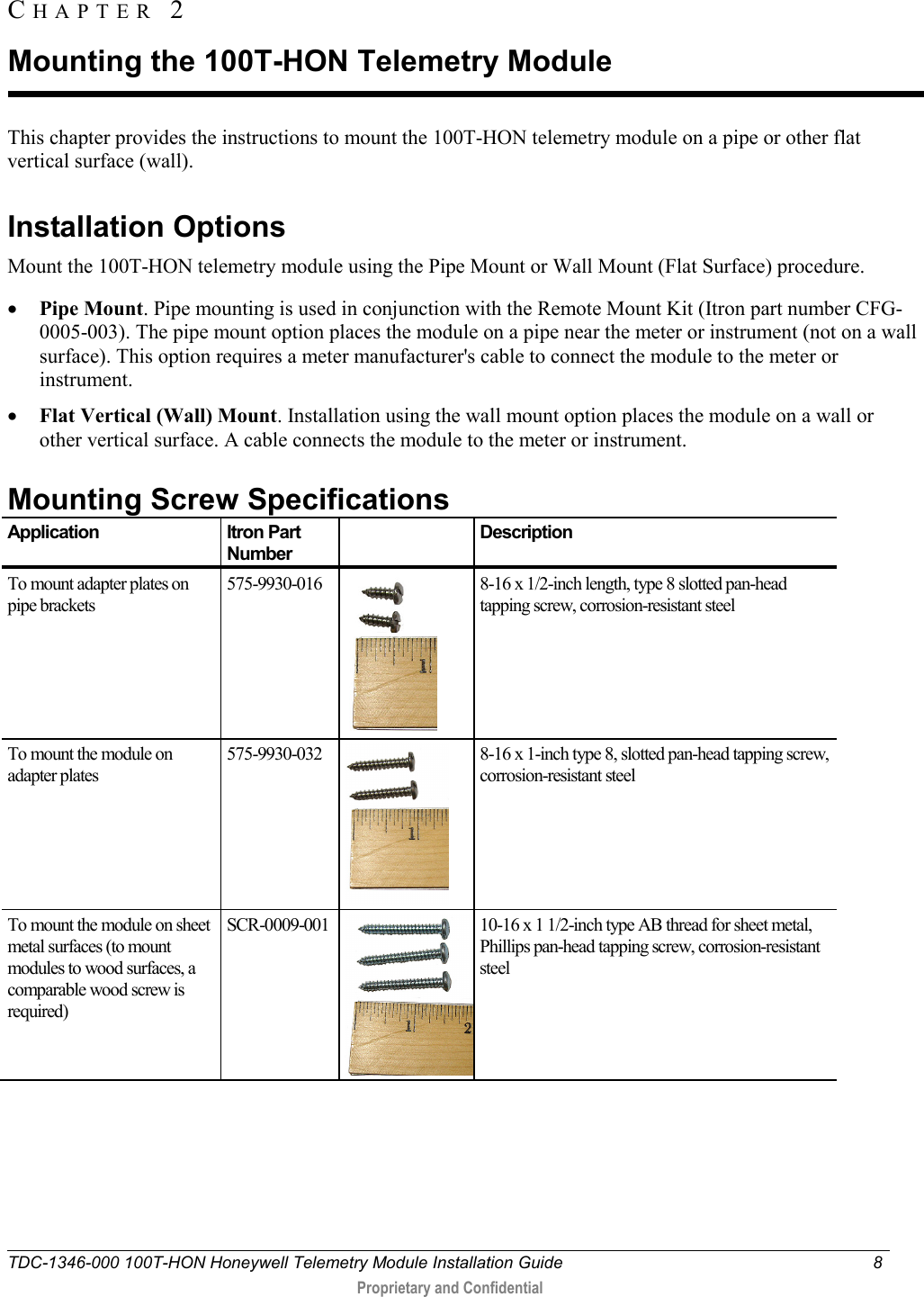  TDC-1346-000 100T-HON Honeywell Telemetry Module Installation Guide  8   Proprietary and Confidential     This chapter provides the instructions to mount the 100T-HON telemetry module on a pipe or other flat vertical surface (wall).   Installation Options Mount the 100T-HON telemetry module using the Pipe Mount or Wall Mount (Flat Surface) procedure. • Pipe Mount. Pipe mounting is used in conjunction with the Remote Mount Kit (Itron part number CFG-0005-003). The pipe mount option places the module on a pipe near the meter or instrument (not on a wall surface). This option requires a meter manufacturer&apos;s cable to connect the module to the meter or instrument. • Flat Vertical (Wall) Mount. Installation using the wall mount option places the module on a wall or other vertical surface. A cable connects the module to the meter or instrument.   Mounting Screw Specifications Application Itron Part Number  Description To mount adapter plates on pipe brackets 575-9930-016  8-16 x 1/2-inch length, type 8 slotted pan-head tapping screw, corrosion-resistant steel To mount the module on adapter plates 575-9930-032  8-16 x 1-inch type 8, slotted pan-head tapping screw, corrosion-resistant steel To mount the module on sheet metal surfaces (to mount modules to wood surfaces, a comparable wood screw is required) SCR-0009-001  10-16 x 1 1/2-inch type AB thread for sheet metal, Phillips pan-head tapping screw, corrosion-resistant steel   CHAPTER  2  Mounting the 100T-HON Telemetry Module 