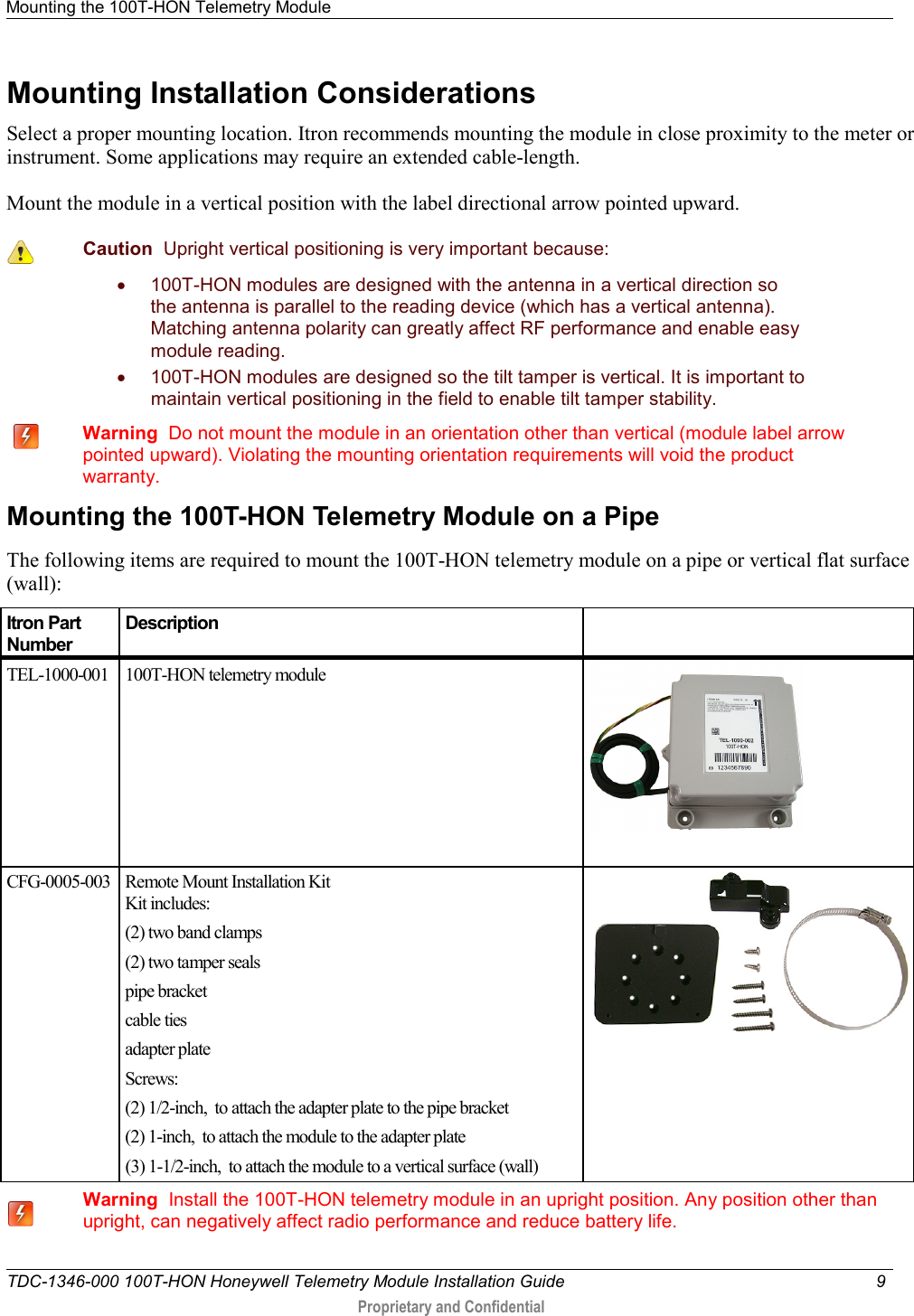 Mounting the 100T-HON Telemetry Module   TDC-1346-000 100T-HON Honeywell Telemetry Module Installation Guide  9   Proprietary and Confidential     Mounting Installation Considerations Select a proper mounting location. Itron recommends mounting the module in close proximity to the meter or instrument. Some applications may require an extended cable-length.  Mount the module in a vertical position with the label directional arrow pointed upward.   Caution  Upright vertical positioning is very important because: • 100T-HON modules are designed with the antenna in a vertical direction so the antenna is parallel to the reading device (which has a vertical antenna). Matching antenna polarity can greatly affect RF performance and enable easy module reading. • 100T-HON modules are designed so the tilt tamper is vertical. It is important to maintain vertical positioning in the field to enable tilt tamper stability.     Warning  Do not mount the module in an orientation other than vertical (module label arrow pointed upward). Violating the mounting orientation requirements will void the product warranty.     Mounting the 100T-HON Telemetry Module on a Pipe The following items are required to mount the 100T-HON telemetry module on a pipe or vertical flat surface (wall): Itron Part Number Description   TEL-1000-001  100T-HON telemetry module   CFG-0005-003 Remote Mount Installation Kit Kit includes:  (2) two band clamps (2) two tamper seals pipe bracket cable ties adapter plate Screws: (2) 1/2-inch,  to attach the adapter plate to the pipe bracket (2) 1-inch,  to attach the module to the adapter plate (3) 1-1/2-inch,  to attach the module to a vertical surface (wall)    Warning  Install the 100T-HON telemetry module in an upright position. Any position other than upright, can negatively affect radio performance and reduce battery life.  