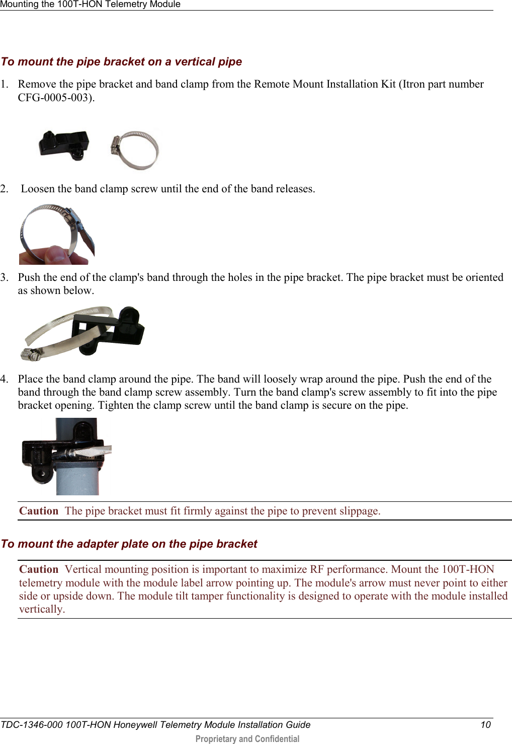 Mounting the 100T-HON Telemetry Module   TDC-1346-000 100T-HON Honeywell Telemetry Module Installation Guide 10  Proprietary and Confidential    To mount the pipe bracket on a vertical pipe 1. Remove the pipe bracket and band clamp from the Remote Mount Installation Kit (Itron part number CFG-0005-003).  2.  Loosen the band clamp screw until the end of the band releases.  3. Push the end of the clamp&apos;s band through the holes in the pipe bracket. The pipe bracket must be oriented as shown below.  4. Place the band clamp around the pipe. The band will loosely wrap around the pipe. Push the end of the band through the band clamp screw assembly. Turn the band clamp&apos;s screw assembly to fit into the pipe bracket opening. Tighten the clamp screw until the band clamp is secure on the pipe.        Caution  The pipe bracket must fit firmly against the pipe to prevent slippage.  To mount the adapter plate on the pipe bracket Caution  Vertical mounting position is important to maximize RF performance. Mount the 100T-HON telemetry module with the module label arrow pointing up. The module&apos;s arrow must never point to either side or upside down. The module tilt tamper functionality is designed to operate with the module installed vertically.  