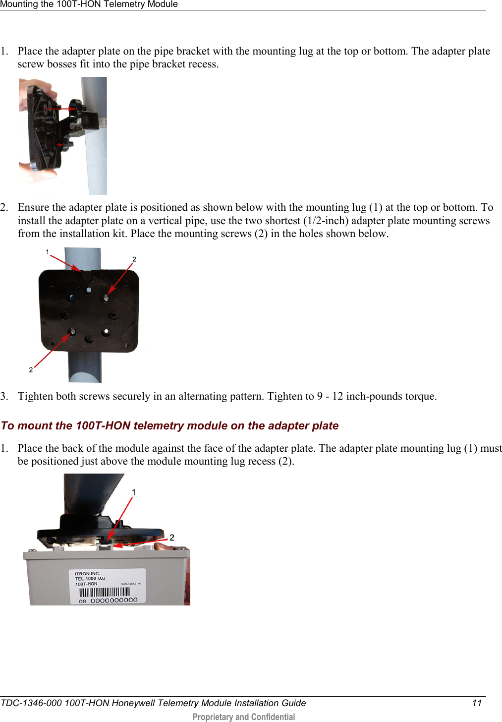 Mounting the 100T-HON Telemetry Module   TDC-1346-000 100T-HON Honeywell Telemetry Module Installation Guide 11   Proprietary and Confidential     1. Place the adapter plate on the pipe bracket with the mounting lug at the top or bottom. The adapter plate screw bosses fit into the pipe bracket recess.   2. Ensure the adapter plate is positioned as shown below with the mounting lug (1) at the top or bottom. To install the adapter plate on a vertical pipe, use the two shortest (1/2-inch) adapter plate mounting screws from the installation kit. Place the mounting screws (2) in the holes shown below.    3. Tighten both screws securely in an alternating pattern. Tighten to 9 - 12 inch-pounds torque.   To mount the 100T-HON telemetry module on the adapter plate 1. Place the back of the module against the face of the adapter plate. The adapter plate mounting lug (1) must be positioned just above the module mounting lug recess (2).  