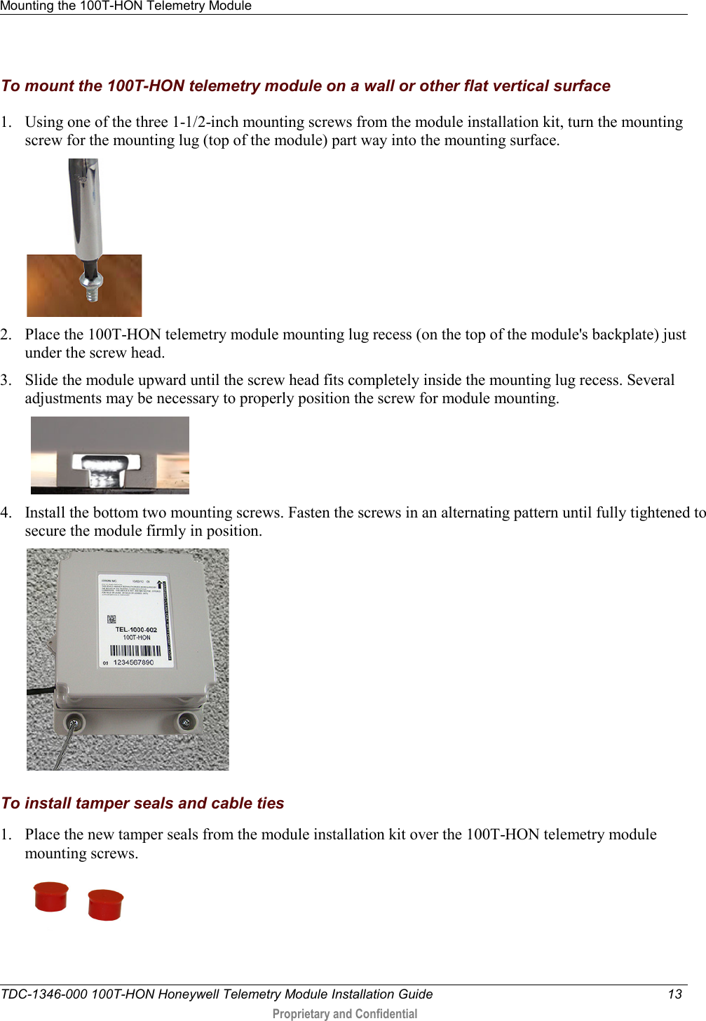 Mounting the 100T-HON Telemetry Module   TDC-1346-000 100T-HON Honeywell Telemetry Module Installation Guide 13   Proprietary and Confidential     To mount the 100T-HON telemetry module on a wall or other flat vertical surface  1. Using one of the three 1-1/2-inch mounting screws from the module installation kit, turn the mounting screw for the mounting lug (top of the module) part way into the mounting surface.   2. Place the 100T-HON telemetry module mounting lug recess (on the top of the module&apos;s backplate) just under the screw head.  3. Slide the module upward until the screw head fits completely inside the mounting lug recess. Several adjustments may be necessary to properly position the screw for module mounting.    4. Install the bottom two mounting screws. Fasten the screws in an alternating pattern until fully tightened to secure the module firmly in position.    To install tamper seals and cable ties 1. Place the new tamper seals from the module installation kit over the 100T-HON telemetry module mounting screws.   