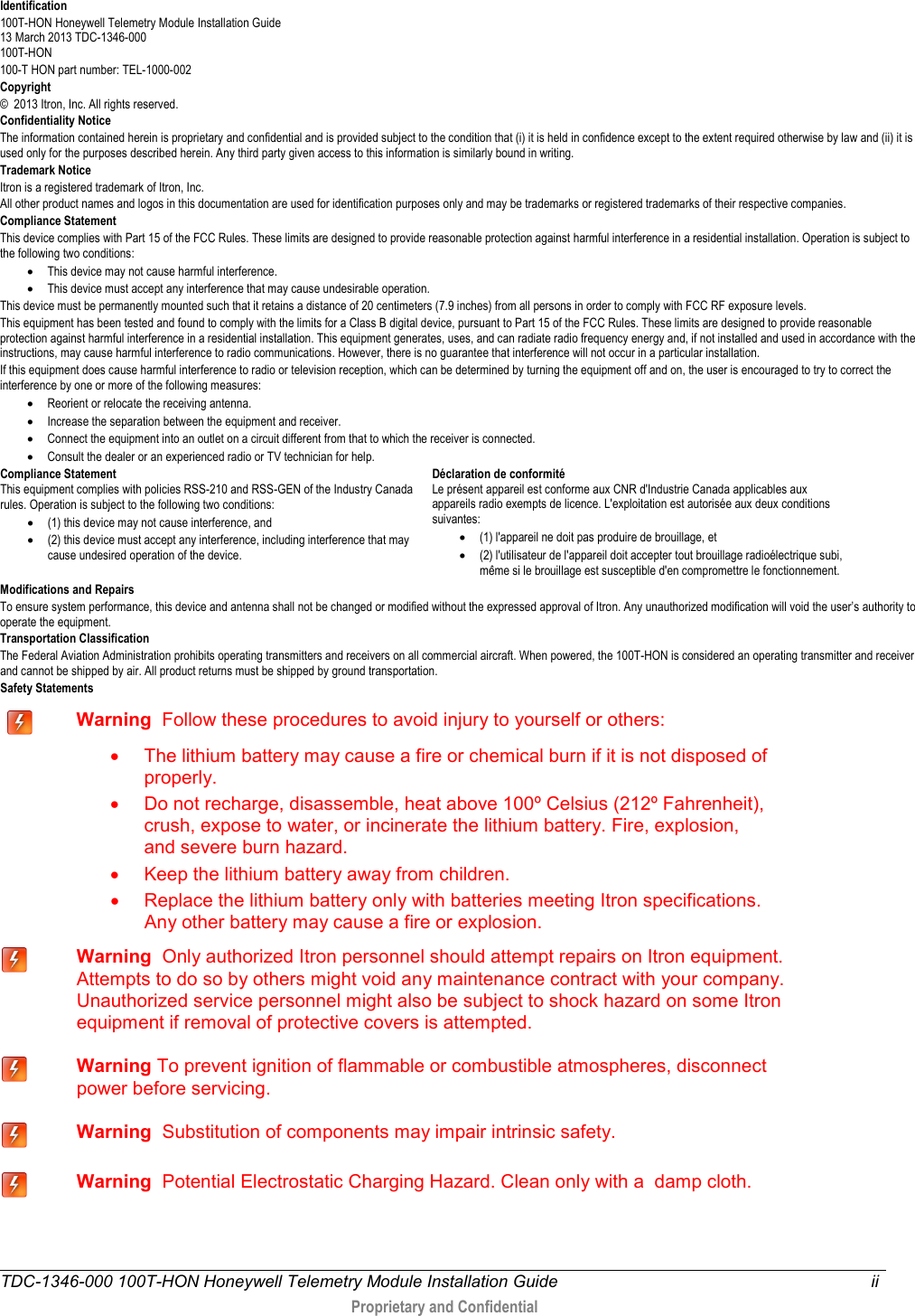  TDC-1346-000 100T-HON Honeywell Telemetry Module Installation Guide ii   Proprietary and Confidential   Identification 100T-HON Honeywell Telemetry Module Installation Guide  13 March 2013 TDC-1346-000 100T-HON  100-T HON part number: TEL-1000-002 Copyright ©  2013 Itron, Inc. All rights reserved. Confidentiality Notice The information contained herein is proprietary and confidential and is provided subject to the condition that (i) it is held in confidence except to the extent required otherwise by law and (ii) it is used only for the purposes described herein. Any third party given access to this information is similarly bound in writing. Trademark Notice Itron is a registered trademark of Itron, Inc. All other product names and logos in this documentation are used for identification purposes only and may be trademarks or registered trademarks of their respective companies. Compliance Statement  This device complies with Part 15 of the FCC Rules. These limits are designed to provide reasonable protection against harmful interference in a residential installation. Operation is subject to the following two conditions:  • This device may not cause harmful interference.  • This device must accept any interference that may cause undesirable operation.  This device must be permanently mounted such that it retains a distance of 20 centimeters (7.9 inches) from all persons in order to comply with FCC RF exposure levels.  This equipment has been tested and found to comply with the limits for a Class B digital device, pursuant to Part 15 of the FCC Rules. These limits are designed to provide reasonable protection against harmful interference in a residential installation. This equipment generates, uses, and can radiate radio frequency energy and, if not installed and used in accordance with the instructions, may cause harmful interference to radio communications. However, there is no guarantee that interference will not occur in a particular installation.  If this equipment does cause harmful interference to radio or television reception, which can be determined by turning the equipment off and on, the user is encouraged to try to correct the interference by one or more of the following measures:  • Reorient or relocate the receiving antenna.  • Increase the separation between the equipment and receiver.  • Connect the equipment into an outlet on a circuit different from that to which the receiver is connected.  • Consult the dealer or an experienced radio or TV technician for help.    Compliance Statement   This equipment complies with policies RSS-210 and RSS-GEN of the Industry Canada rules. Operation is subject to the following two conditions: • (1) this device may not cause interference, and  • (2) this device must accept any interference, including interference that may cause undesired operation of the device.  Déclaration de conformité Le présent appareil est conforme aux CNR d&apos;Industrie Canada applicables aux appareils radio exempts de licence. L&apos;exploitation est autorisée aux deux conditions suivantes:  • (1) l&apos;appareil ne doit pas produire de brouillage, et  • (2) l&apos;utilisateur de l&apos;appareil doit accepter tout brouillage radioélectrique subi, même si le brouillage est susceptible d&apos;en compromettre le fonctionnement. Modifications and Repairs To ensure system performance, this device and antenna shall not be changed or modified without the expressed approval of Itron. Any unauthorized modification will void the user’s authority to operate the equipment. Transportation Classification The Federal Aviation Administration prohibits operating transmitters and receivers on all commercial aircraft. When powered, the 100T-HON is considered an operating transmitter and receiver and cannot be shipped by air. All product returns must be shipped by ground transportation. Safety Statements     Warning  Follow these procedures to avoid injury to yourself or others:  • The lithium battery may cause a fire or chemical burn if it is not disposed of properly. • Do not recharge, disassemble, heat above 100º Celsius (212º Fahrenheit), crush, expose to water, or incinerate the lithium battery. Fire, explosion, and severe burn hazard. • Keep the lithium battery away from children. • Replace the lithium battery only with batteries meeting Itron specifications. Any other battery may cause a fire or explosion.  Warning  Only authorized Itron personnel should attempt repairs on Itron equipment. Attempts to do so by others might void any maintenance contract with your company. Unauthorized service personnel might also be subject to shock hazard on some Itron equipment if removal of protective covers is attempted.  Warning To prevent ignition of flammable or combustible atmospheres, disconnect power before servicing.  Warning  Substitution of components may impair intrinsic safety.  Warning  Potential Electrostatic Charging Hazard. Clean only with a  damp cloth.  