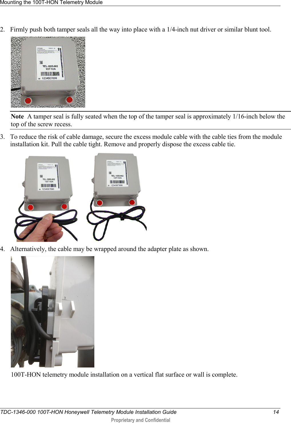 Mounting the 100T-HON Telemetry Module   TDC-1346-000 100T-HON Honeywell Telemetry Module Installation Guide 14  Proprietary and Confidential    2. Firmly push both tamper seals all the way into place with a 1/4-inch nut driver or similar blunt tool.  Note  A tamper seal is fully seated when the top of the tamper seal is approximately 1/16-inch below the top of the screw recess. 3. To reduce the risk of cable damage, secure the excess module cable with the cable ties from the module installation kit. Pull the cable tight. Remove and properly dispose the excess cable tie.         4. Alternatively, the cable may be wrapped around the adapter plate as shown.   100T-HON telemetry module installation on a vertical flat surface or wall is complete.  