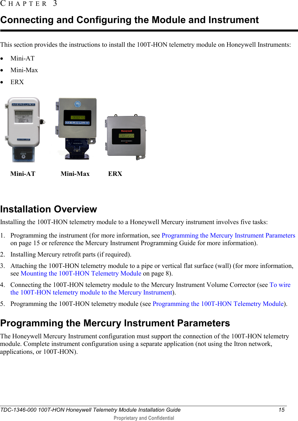  TDC-1346-000 100T-HON Honeywell Telemetry Module Installation Guide 15   Proprietary and Confidential     This section provides the instructions to install the 100T-HON telemetry module on Honeywell Instruments: • Mini-AT • Mini-Max • ERX        Mini-AT               Mini-Max           ERX                                                                       Installation Overview Installing the 100T-HON telemetry module to a Honeywell Mercury instrument involves five tasks: 1. Programming the instrument (for more information, see Programming the Mercury Instrument Parameters on page 15 or reference the Mercury Instrument Programming Guide for more information). 2. Installing Mercury retrofit parts (if required). 3. Attaching the 100T-HON telemetry module to a pipe or vertical flat surface (wall) (for more information, see Mounting the 100T-HON Telemetry Module on page 8). 4. Connecting the 100T-HON telemetry module to the Mercury Instrument Volume Corrector (see To wire the 100T-HON telemetry module to the Mercury Instrument). 5. Programming the 100T-HON telemetry module (see Programming the 100T-HON Telemetry Module).  Programming the Mercury Instrument Parameters The Honeywell Mercury Instrument configuration must support the connection of the 100T-HON telemetry module. Complete instrument configuration using a separate application (not using the Itron network, applications, or 100T-HON).  CHAPTER  3  Connecting and Configuring the Module and Instrument 