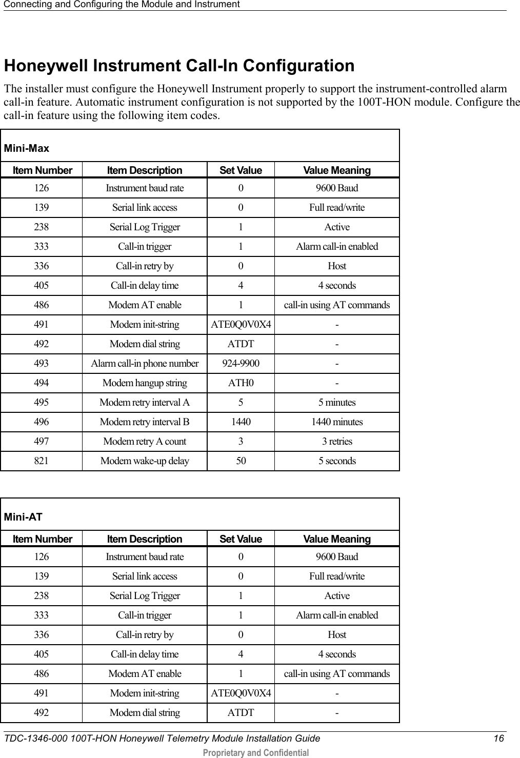Connecting and Configuring the Module and Instrument   TDC-1346-000 100T-HON Honeywell Telemetry Module Installation Guide 16  Proprietary and Confidential    Honeywell Instrument Call-In Configuration The installer must configure the Honeywell Instrument properly to support the instrument-controlled alarm call-in feature. Automatic instrument configuration is not supported by the 100T-HON module. Configure the call-in feature using the following item codes. Mini-Max  Item Number Item Description Set Value Value Meaning 126 Instrument baud rate  0  9600 Baud 139 Serial link access  0  Full read/write 238 Serial Log Trigger  1  Active 333 Call-in trigger  1  Alarm call-in enabled 336 Call-in retry by  0  Host 405 Call-in delay time  4  4 seconds 486 Modem AT enable  1  call-in using AT commands 491 Modem init-string ATE0Q0V0X4 - 492 Modem dial string ATDT  - 493 Alarm call-in phone number 924-9900  - 494 Modem hangup string ATH0  - 495 Modem retry interval A  5  5 minutes 496 Modem retry interval B 1440 1440 minutes 497 Modem retry A count  3  3 retries 821 Modem wake-up delay 50 5 seconds  Mini-AT  Item Number Item Description Set Value Value Meaning 126 Instrument baud rate  0  9600 Baud 139 Serial link access  0  Full read/write 238 Serial Log Trigger  1  Active 333 Call-in trigger  1  Alarm call-in enabled 336 Call-in retry by  0  Host 405 Call-in delay time  4  4 seconds 486 Modem AT enable  1  call-in using AT commands 491 Modem init-string ATE0Q0V0X4 - 492 Modem dial string ATDT  - 