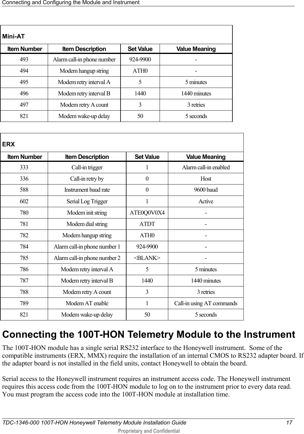 Connecting and Configuring the Module and Instrument   TDC-1346-000 100T-HON Honeywell Telemetry Module Installation Guide 17   Proprietary and Confidential     Mini-AT  Item Number Item Description Set Value Value Meaning 493 Alarm call-in phone number 924-9900  - 494 Modem hangup string ATH0  - 495 Modem retry interval A  5  5 minutes 496 Modem retry interval B 1440 1440 minutes 497  Modem retry A count  3  3 retries 821 Modem wake-up delay 50 5 seconds  ERX  Item Number Item Description Set Value Value Meaning 333 Call-in trigger  1  Alarm call-in enabled 336 Call-in retry by  0  Host 588 Instrument baud rate  0  9600 baud 602 Serial Log Trigger  1  Active 780 Modem init string ATE0Q0V0X4  - 781 Modem dial string ATDT  - 782 Modem hangup string ATH0  - 784 Alarm call-in phone number 1 924-9900  - 785 Alarm call-in phone number 2 &lt;BLANK&gt;  - 786 Modem retry interval A  5  5 minutes 787 Modem retry interval B 1440 1440 minutes 788 Modem retry A count  3  3 retries 789 Modem AT enable  1  Call-in using AT commands 821 Modem wake-up delay 50 5 seconds  Connecting the 100T-HON Telemetry Module to the Instrument The 100T-HON module has a single serial RS232 interface to the Honeywell instrument.  Some of the compatible instruments (ERX, MMX) require the installation of an internal CMOS to RS232 adapter board. If the adapter board is not installed in the field units, contact Honeywell to obtain the board.  Serial access to the Honeywell instrument requires an instrument access code. The Honeywell instrument requires this access code from the 100T-HON module to log on to the instrument prior to every data read.  You must program the access code into the 100T-HON module at installation time.  