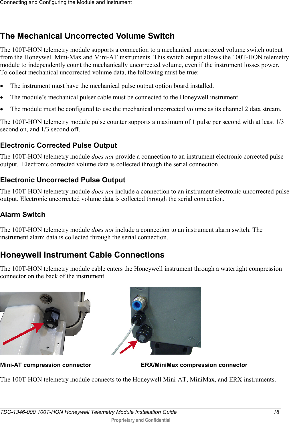 Connecting and Configuring the Module and Instrument   TDC-1346-000 100T-HON Honeywell Telemetry Module Installation Guide 18  Proprietary and Confidential    The Mechanical Uncorrected Volume Switch The 100T-HON telemetry module supports a connection to a mechanical uncorrected volume switch output from the Honeywell Mini-Max and Mini-AT instruments. This switch output allows the 100T-HON telemetry module to independently count the mechanically uncorrected volume, even if the instrument losses power.    To collect mechanical uncorrected volume data, the following must be true: • The instrument must have the mechanical pulse output option board installed. • The module’s mechanical pulser cable must be connected to the Honeywell instrument. • The module must be configured to use the mechanical uncorrected volume as its channel 2 data stream. The 100T-HON telemetry module pulse counter supports a maximum of 1 pulse per second with at least 1/3 second on, and 1/3 second off.    Electronic Corrected Pulse Output The 100T-HON telemetry module does not provide a connection to an instrument electronic corrected pulse output.  Electronic corrected volume data is collected through the serial connection.  Electronic Uncorrected Pulse Output The 100T-HON telemetry module does not include a connection to an instrument electronic uncorrected pulse output. Electronic uncorrected volume data is collected through the serial connection.  Alarm Switch The 100T-HON telemetry module does not include a connection to an instrument alarm switch. The instrument alarm data is collected through the serial connection.  Honeywell Instrument Cable Connections The 100T-HON telemetry module cable enters the Honeywell instrument through a watertight compression connector on the back of the instrument.  Mini-AT compression connector                              ERX/MiniMax compression connector  The 100T-HON telemetry module connects to the Honeywell Mini-AT, MiniMax, and ERX instruments.    