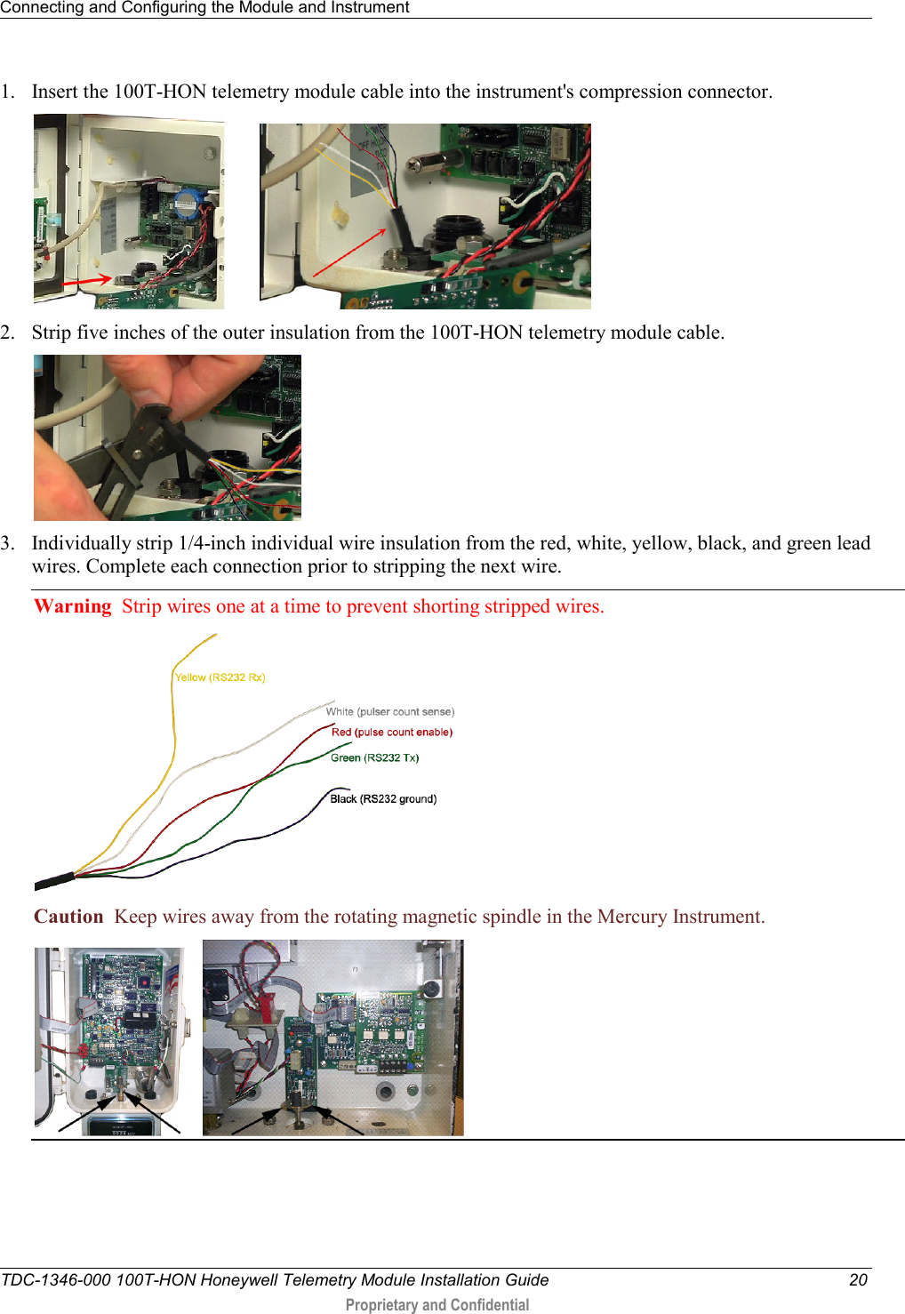 Connecting and Configuring the Module and Instrument   TDC-1346-000 100T-HON Honeywell Telemetry Module Installation Guide 20  Proprietary and Confidential    1. Insert the 100T-HON telemetry module cable into the instrument&apos;s compression connector.          2. Strip five inches of the outer insulation from the 100T-HON telemetry module cable.   3. Individually strip 1/4-inch individual wire insulation from the red, white, yellow, black, and green lead wires. Complete each connection prior to stripping the next wire. Warning  Strip wires one at a time to prevent shorting stripped wires.  Caution  Keep wires away from the rotating magnetic spindle in the Mercury Instrument.  
