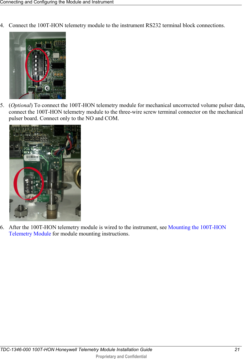 Connecting and Configuring the Module and Instrument   TDC-1346-000 100T-HON Honeywell Telemetry Module Installation Guide 21   Proprietary and Confidential     4. Connect the 100T-HON telemetry module to the instrument RS232 terminal block connections.  5. (Optional) To connect the 100T-HON telemetry module for mechanical uncorrected volume pulser data, connect the 100T-HON telemetry module to the three-wire screw terminal connector on the mechanical pulser board. Connect only to the NO and COM.  6. After the 100T-HON telemetry module is wired to the instrument, see Mounting the 100T-HON Telemetry Module for module mounting instructions.   