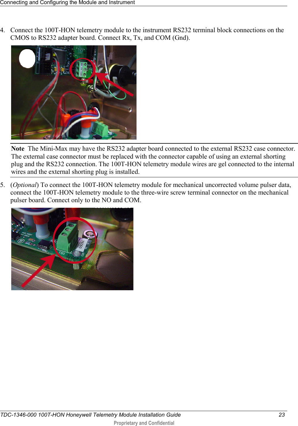 Connecting and Configuring the Module and Instrument   TDC-1346-000 100T-HON Honeywell Telemetry Module Installation Guide 23   Proprietary and Confidential     4. Connect the 100T-HON telemetry module to the instrument RS232 terminal block connections on the CMOS to RS232 adapter board. Connect Rx, Tx, and COM (Gnd).  Note  The Mini-Max may have the RS232 adapter board connected to the external RS232 case connector. The external case connector must be replaced with the connector capable of using an external shorting plug and the RS232 connection. The 100T-HON telemetry module wires are gel connected to the internal wires and the external shorting plug is installed.  5. (Optional) To connect the 100T-HON telemetry module for mechanical uncorrected volume pulser data, connect the 100T-HON telemetry module to the three-wire screw terminal connector on the mechanical pulser board. Connect only to the NO and COM.   