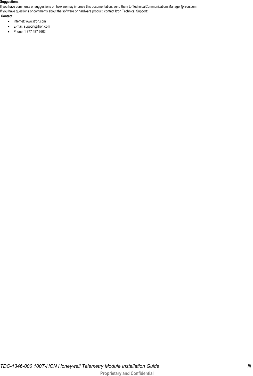  TDC-1346-000 100T-HON Honeywell Telemetry Module Installation Guide iii   Proprietary and Confidential   Suggestions If you have comments or suggestions on how we may improve this documentation, send them to TechnicalCommunicationsManager@itron.com If you have questions or comments about the software or hardware product, contact Itron Technical Support:  Contact • Internet: www.itron.com • E-mail: support@itron.com • Phone: 1 877 487 6602  