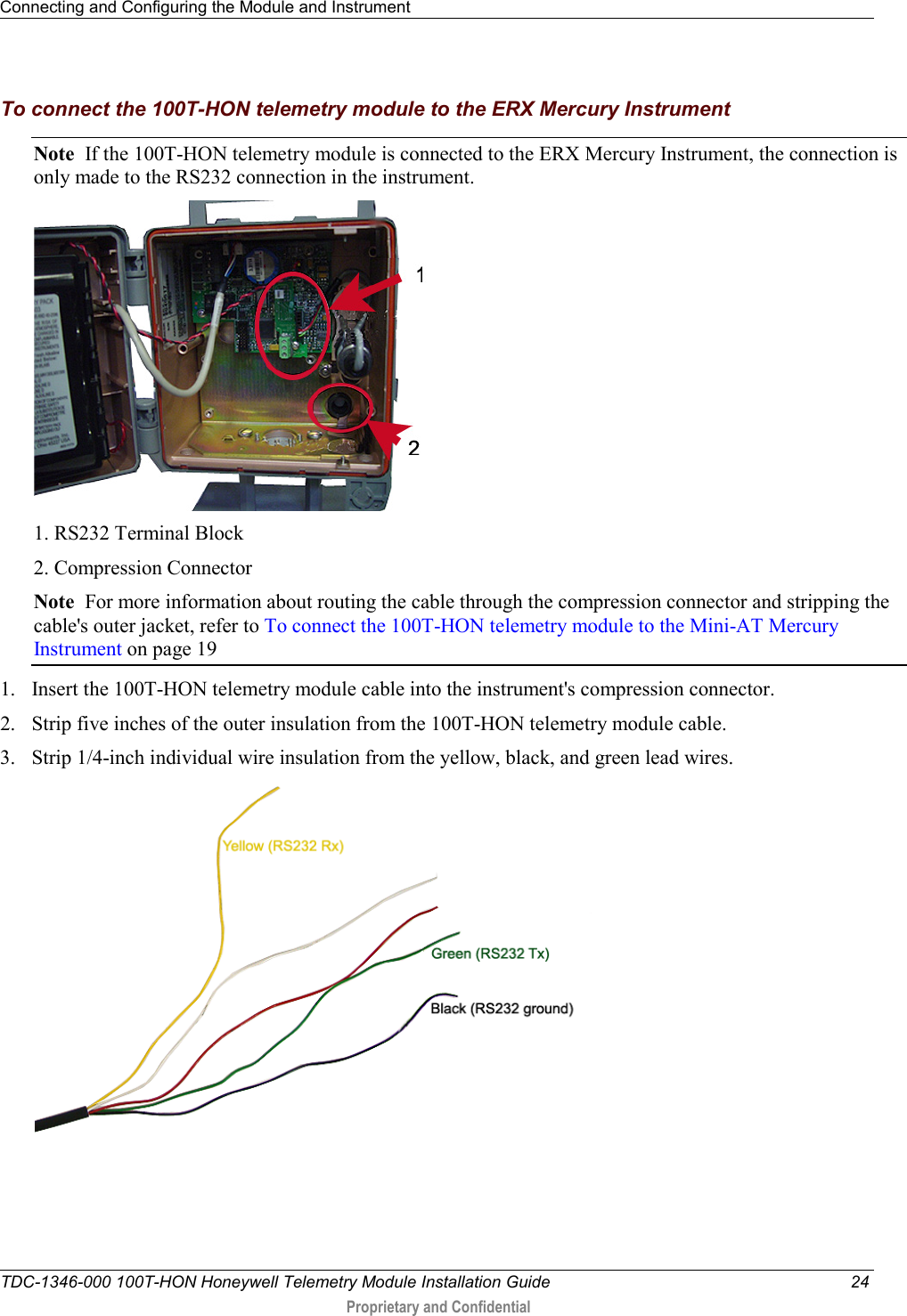 Connecting and Configuring the Module and Instrument   TDC-1346-000 100T-HON Honeywell Telemetry Module Installation Guide 24  Proprietary and Confidential    To connect the 100T-HON telemetry module to the ERX Mercury Instrument Note  If the 100T-HON telemetry module is connected to the ERX Mercury Instrument, the connection is only made to the RS232 connection in the instrument.    1. RS232 Terminal Block 2. Compression Connector Note  For more information about routing the cable through the compression connector and stripping the cable&apos;s outer jacket, refer to To connect the 100T-HON telemetry module to the Mini-AT Mercury Instrument on page 19 1. Insert the 100T-HON telemetry module cable into the instrument&apos;s compression connector. 2. Strip five inches of the outer insulation from the 100T-HON telemetry module cable.  3. Strip 1/4-inch individual wire insulation from the yellow, black, and green lead wires.  