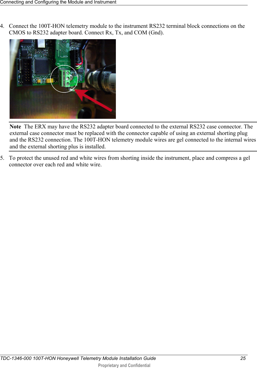 Connecting and Configuring the Module and Instrument   TDC-1346-000 100T-HON Honeywell Telemetry Module Installation Guide 25   Proprietary and Confidential     4. Connect the 100T-HON telemetry module to the instrument RS232 terminal block connections on the CMOS to RS232 adapter board. Connect Rx, Tx, and COM (Gnd).  Note  The ERX may have the RS232 adapter board connected to the external RS232 case connector. The external case connector must be replaced with the connector capable of using an external shorting plug and the RS232 connection. The 100T-HON telemetry module wires are gel connected to the internal wires and the external shorting plus is installed.  5. To protect the unused red and white wires from shorting inside the instrument, place and compress a gel connector over each red and white wire.  