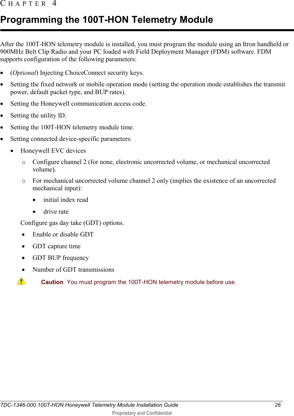  TDC-1346-000 100T-HON Honeywell Telemetry Module Installation Guide 26   Proprietary and Confidential     After the 100T-HON telemetry module is installed, you must program the module using an Itron handheld or 900MHz Belt Clip Radio and your PC loaded with Field Deployment Manager (FDM) software. FDM supports configuration of the following parameters: • (Optional) Injecting ChoiceConnect security keys.  • Setting the fixed network or mobile operation mode (setting the operation mode establishes the transmit power, default packet type, and BUP rates). • Setting the Honeywell communication access code. • Setting the utility ID. • Setting the 100T-HON telemetry module time. • Setting connected device-specific parameters: • Honeywell EVC devices o Configure channel 2 (for none, electronic uncorrected volume, or mechanical uncorrected volume). o For mechanical uncorrected volume channel 2 only (implies the existence of an uncorrected mechanical input): • initial index read • drive rate Configure gas day take (GDT) options. • Enable or disable GDT • GDT capture time • GDT BUP frequency • Number of GDT transmissions  Caution  You must program the 100T-HON telemetry module before use.  CHAPTER  4  Programming the 100T-HON Telemetry Module 