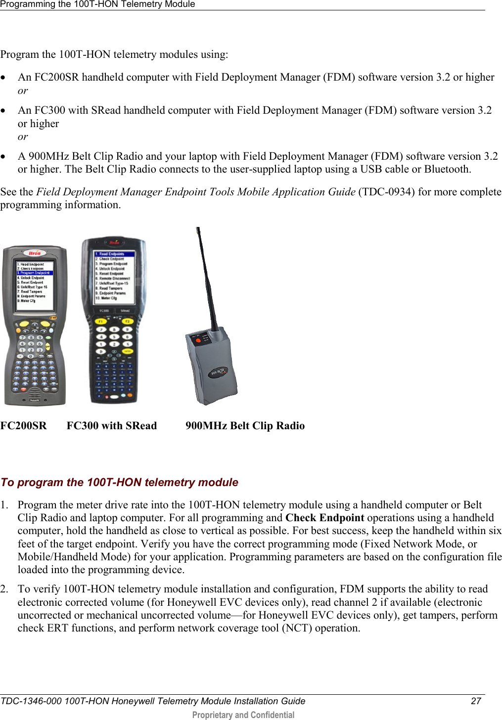 Programming the 100T-HON Telemetry Module   TDC-1346-000 100T-HON Honeywell Telemetry Module Installation Guide 27   Proprietary and Confidential     Program the 100T-HON telemetry modules using: • An FC200SR handheld computer with Field Deployment Manager (FDM) software version 3.2 or higher or • An FC300 with SRead handheld computer with Field Deployment Manager (FDM) software version 3.2 or higher or • A 900MHz Belt Clip Radio and your laptop with Field Deployment Manager (FDM) software version 3.2 or higher. The Belt Clip Radio connects to the user-supplied laptop using a USB cable or Bluetooth. See the Field Deployment Manager Endpoint Tools Mobile Application Guide (TDC-0934) for more complete programming information.       FC200SR       FC300 with SRead          900MHz Belt Clip Radio    To program the 100T-HON telemetry module 1. Program the meter drive rate into the 100T-HON telemetry module using a handheld computer or Belt Clip Radio and laptop computer. For all programming and Check Endpoint operations using a handheld computer, hold the handheld as close to vertical as possible. For best success, keep the handheld within six feet of the target endpoint. Verify you have the correct programming mode (Fixed Network Mode, or Mobile/Handheld Mode) for your application. Programming parameters are based on the configuration file loaded into the programming device.  2. To verify 100T-HON telemetry module installation and configuration, FDM supports the ability to read electronic corrected volume (for Honeywell EVC devices only), read channel 2 if available (electronic uncorrected or mechanical uncorrected volume—for Honeywell EVC devices only), get tampers, perform check ERT functions, and perform network coverage tool (NCT) operation.  