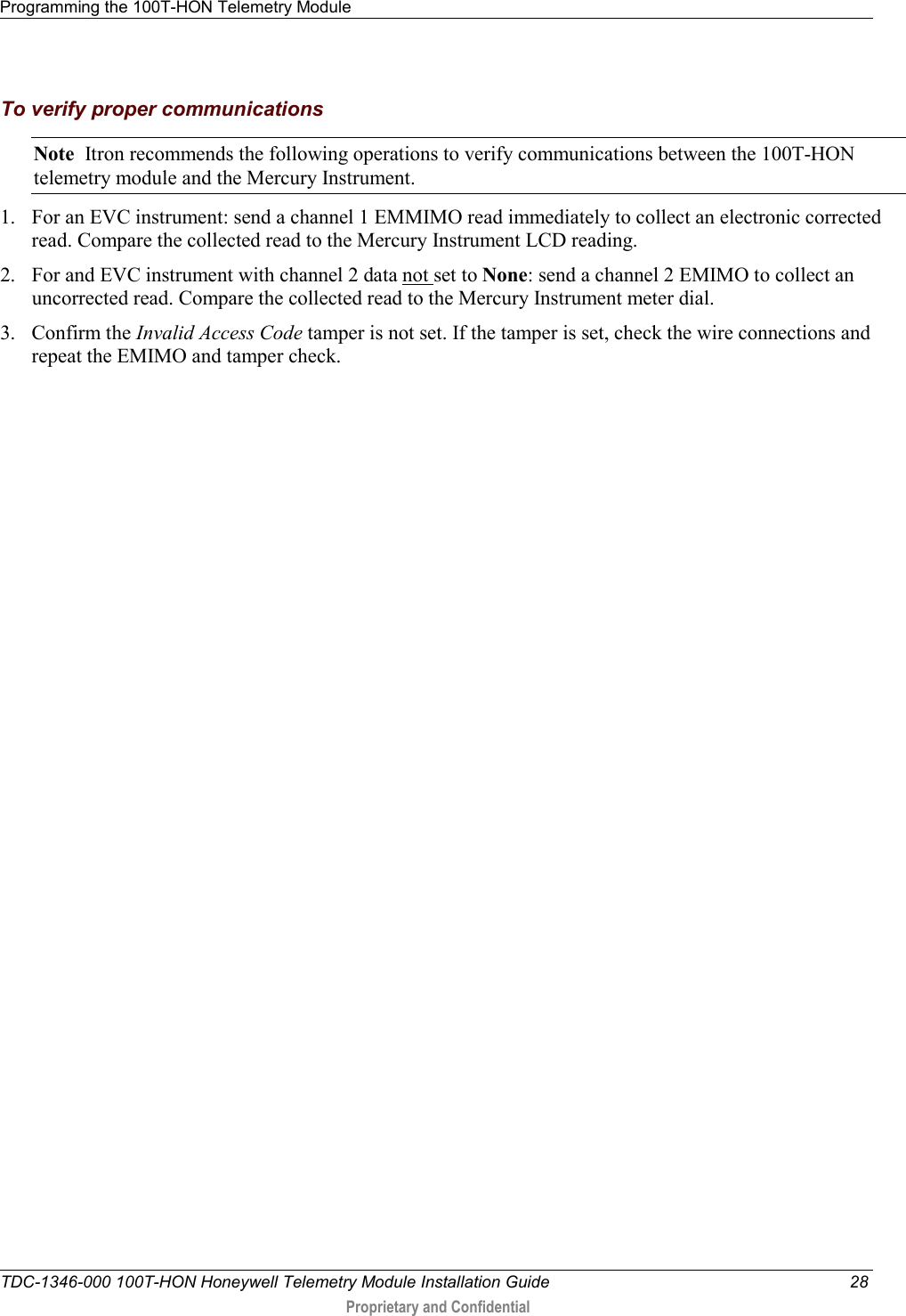 Programming the 100T-HON Telemetry Module   TDC-1346-000 100T-HON Honeywell Telemetry Module Installation Guide 28  Proprietary and Confidential    To verify proper communications Note  Itron recommends the following operations to verify communications between the 100T-HON telemetry module and the Mercury Instrument. 1. For an EVC instrument: send a channel 1 EMMIMO read immediately to collect an electronic corrected read. Compare the collected read to the Mercury Instrument LCD reading. 2. For and EVC instrument with channel 2 data not set to None: send a channel 2 EMIMO to collect an uncorrected read. Compare the collected read to the Mercury Instrument meter dial. 3. Confirm the Invalid Access Code tamper is not set. If the tamper is set, check the wire connections and repeat the EMIMO and tamper check.   