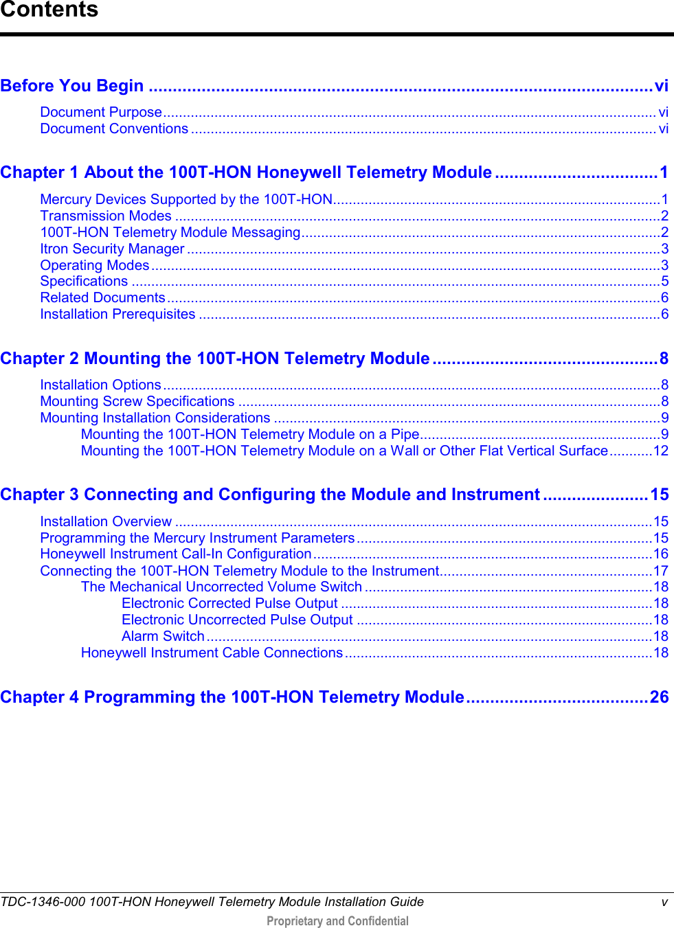  TDC-1346-000 100T-HON Honeywell Telemetry Module Installation Guide  v   Proprietary and Confidential     Before You Begin ......................................................................................................... vi Document Purpose ............................................................................................................................. vi Document Conventions ...................................................................................................................... vi Chapter 1 About the 100T-HON Honeywell Telemetry Module .................................. 1 Mercury Devices Supported by the 100T-HON................................................................................... 1 Transmission Modes ........................................................................................................................... 2 100T-HON Telemetry Module Messaging ........................................................................................... 2 Itron Security Manager ........................................................................................................................ 3 Operating Modes ................................................................................................................................. 3 Specifications ...................................................................................................................................... 5 Related Documents ............................................................................................................................. 6 Installation Prerequisites ..................................................................................................................... 6 Chapter 2 Mounting the 100T-HON Telemetry Module ............................................... 8 Installation Options .............................................................................................................................. 8 Mounting Screw Specifications ........................................................................................................... 8 Mounting Installation Considerations .................................................................................................. 9 Mounting the 100T-HON Telemetry Module on a Pipe............................................................. 9 Mounting the 100T-HON Telemetry Module on a Wall or Other Flat Vertical Surface ........... 12 Chapter 3 Connecting and Configuring the Module and Instrument ...................... 15 Installation Overview ......................................................................................................................... 15 Programming the Mercury Instrument Parameters ........................................................................... 15 Honeywell Instrument Call-In Configuration ...................................................................................... 16 Connecting the 100T-HON Telemetry Module to the Instrument ...................................................... 17 The Mechanical Uncorrected Volume Switch ......................................................................... 18 Electronic Corrected Pulse Output ............................................................................... 18 Electronic Uncorrected Pulse Output ........................................................................... 18 Alarm Switch ................................................................................................................. 18 Honeywell Instrument Cable Connections .............................................................................. 18 Chapter 4 Programming the 100T-HON Telemetry Module ...................................... 26  Contents 