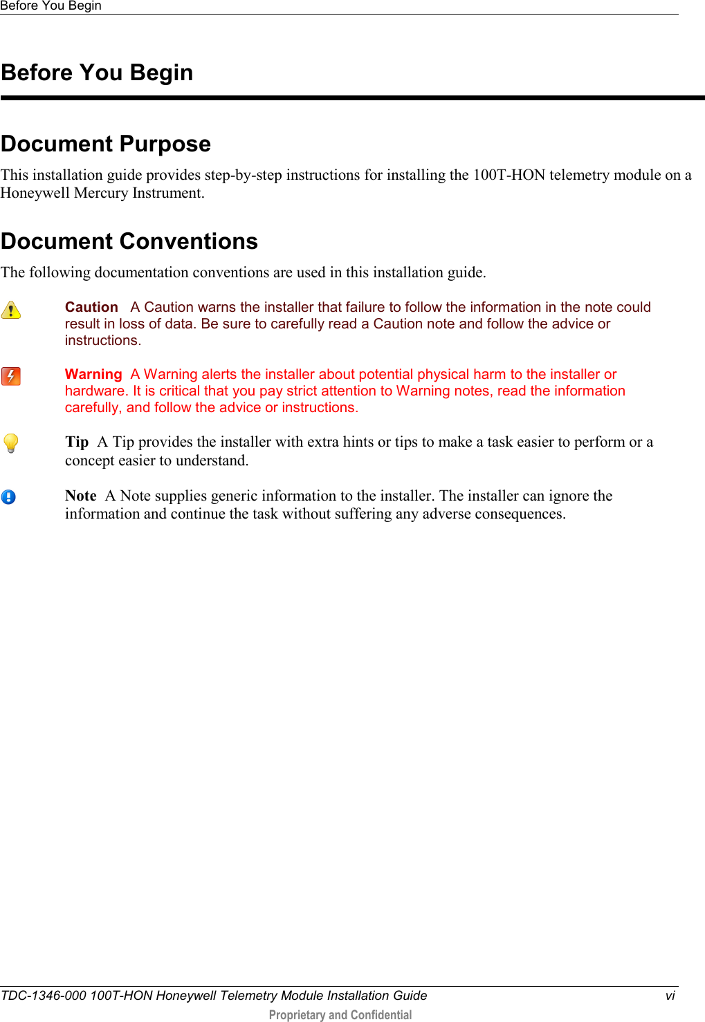 Before You Begin   TDC-1346-000 100T-HON Honeywell Telemetry Module Installation Guide vi  Proprietary and Confidential    Document Purpose This installation guide provides step-by-step instructions for installing the 100T-HON telemetry module on a Honeywell Mercury Instrument.  Document Conventions The following documentation conventions are used in this installation guide.  Caution   A Caution warns the installer that failure to follow the information in the note could result in loss of data. Be sure to carefully read a Caution note and follow the advice or instructions.  Warning  A Warning alerts the installer about potential physical harm to the installer or hardware. It is critical that you pay strict attention to Warning notes, read the information carefully, and follow the advice or instructions.    Before You Begin  Tip  A Tip provides the installer with extra hints or tips to make a task easier to perform or a concept easier to understand.  Note  A Note supplies generic information to the installer. The installer can ignore the information and continue the task without suffering any adverse consequences. 