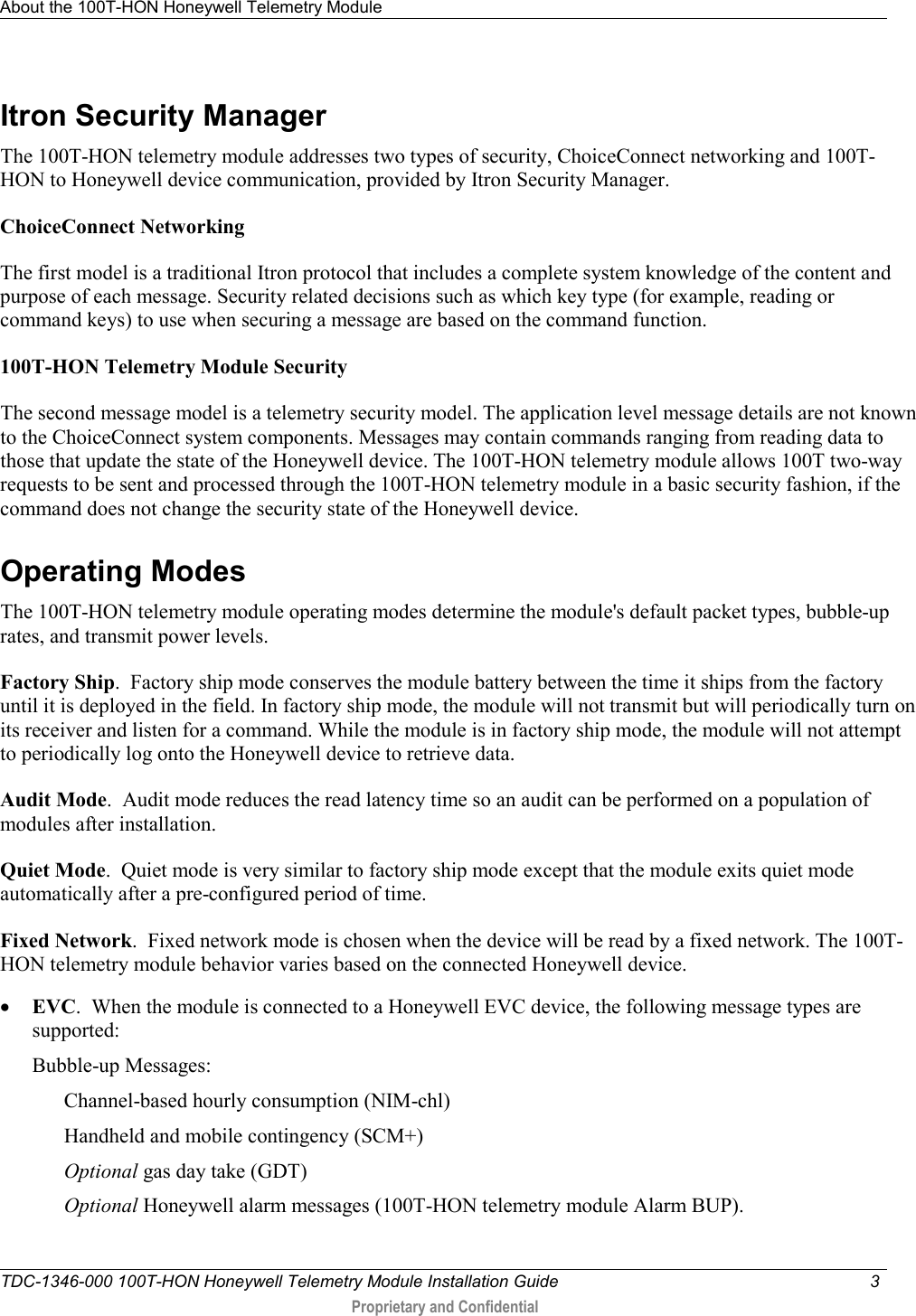 About the 100T-HON Honeywell Telemetry Module   TDC-1346-000 100T-HON Honeywell Telemetry Module Installation Guide  3   Proprietary and Confidential     Itron Security Manager The 100T-HON telemetry module addresses two types of security, ChoiceConnect networking and 100T-HON to Honeywell device communication, provided by Itron Security Manager.  ChoiceConnect Networking The first model is a traditional Itron protocol that includes a complete system knowledge of the content and purpose of each message. Security related decisions such as which key type (for example, reading or command keys) to use when securing a message are based on the command function.   100T-HON Telemetry Module Security The second message model is a telemetry security model. The application level message details are not known to the ChoiceConnect system components. Messages may contain commands ranging from reading data to those that update the state of the Honeywell device. The 100T-HON telemetry module allows 100T two-way requests to be sent and processed through the 100T-HON telemetry module in a basic security fashion, if the command does not change the security state of the Honeywell device.   Operating Modes The 100T-HON telemetry module operating modes determine the module&apos;s default packet types, bubble-up rates, and transmit power levels.  Factory Ship.  Factory ship mode conserves the module battery between the time it ships from the factory until it is deployed in the field. In factory ship mode, the module will not transmit but will periodically turn on its receiver and listen for a command. While the module is in factory ship mode, the module will not attempt to periodically log onto the Honeywell device to retrieve data. Audit Mode.  Audit mode reduces the read latency time so an audit can be performed on a population of modules after installation.  Quiet Mode.  Quiet mode is very similar to factory ship mode except that the module exits quiet mode automatically after a pre-configured period of time.   Fixed Network.  Fixed network mode is chosen when the device will be read by a fixed network. The 100T-HON telemetry module behavior varies based on the connected Honeywell device.  • EVC.  When the module is connected to a Honeywell EVC device, the following message types are supported: Bubble-up Messages: Channel-based hourly consumption (NIM-chl) Handheld and mobile contingency (SCM+) Optional gas day take (GDT) Optional Honeywell alarm messages (100T-HON telemetry module Alarm BUP). 