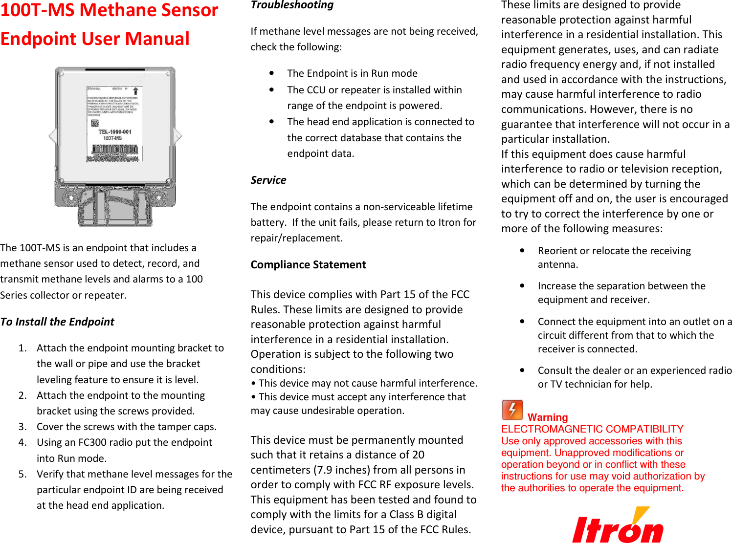 100T-MS Methane Sensor Endpoint User Manual  The 100T-MS is an endpoint that includes a methane sensor used to detect, record, and transmit methane levels and alarms to a 100 Series collector or repeater. To Install the Endpoint 1. Attach the endpoint mounting bracket to the wall or pipe and use the bracket leveling feature to ensure it is level. 2. Attach the endpoint to the mounting bracket using the screws provided. 3. Cover the screws with the tamper caps. 4. Using an FC300 radio put the endpoint into Run mode. 5. Verify that methane level messages for the particular endpoint ID are being received at the head end application.  Troubleshooting If methane level messages are not being received, check the following: • The Endpoint is in Run mode • The CCU or repeater is installed within range of the endpoint is powered. • The head end application is connected to the correct database that contains the endpoint data. Service The endpoint contains a non-serviceable lifetime battery.  If the unit fails, please return to Itron for repair/replacement. Compliance Statement   This device complies with Part 15 of the FCC Rules. These limits are designed to provide reasonable protection against harmful interference in a residential installation. Operation is subject to the following two conditions:  • This device may not cause harmful interference.  • This device must accept any interference that may cause undesirable operation.   This device must be permanently mounted such that it retains a distance of 20 centimeters (7.9 inches) from all persons in order to comply with FCC RF exposure levels.  This equipment has been tested and found to comply with the limits for a Class B digital device, pursuant to Part 15 of the FCC Rules. These limits are designed to provide reasonable protection against harmful interference in a residential installation. This equipment generates, uses, and can radiate radio frequency energy and, if not installed and used in accordance with the instructions, may cause harmful interference to radio communications. However, there is no guarantee that interference will not occur in a particular installation.  If this equipment does cause harmful interference to radio or television reception, which can be determined by turning the equipment off and on, the user is encouraged to try to correct the interference by one or more of the following measures:   • Reorient or relocate the receiving antenna.   • Increase the separation between the equipment and receiver.   • Connect the equipment into an outlet on a circuit different from that to which the receiver is connected.   • Consult the dealer or an experienced radio or TV technician for help.    Warning  ELECTROMAGNETIC COMPATIBILITY  Use only approved accessories with this equipment. Unapproved modifications or operation beyond or in conflict with these instructions for use may void authorization by the authorities to operate the equipment.    