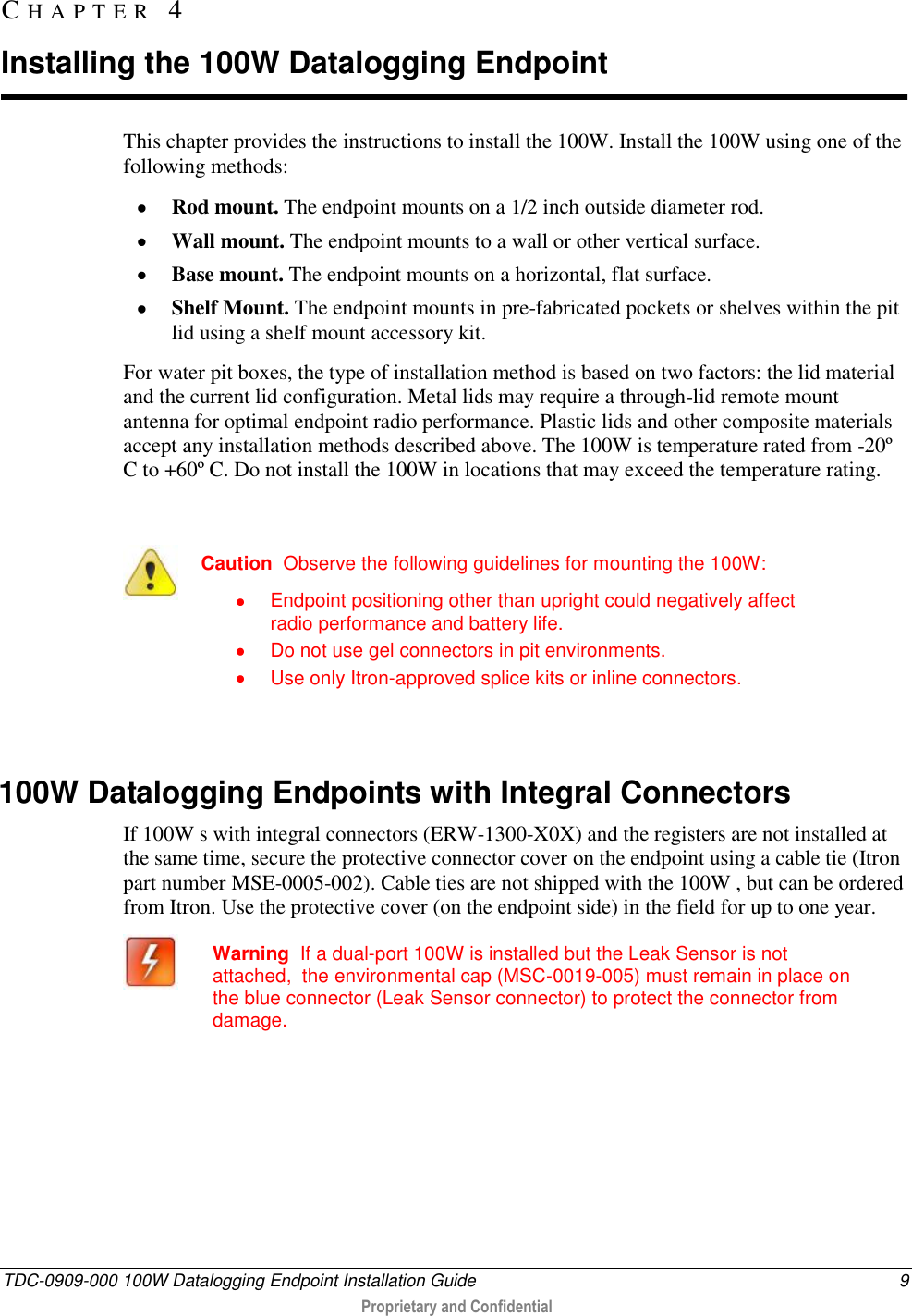  TDC-0909-000 100W Datalogging Endpoint Installation Guide  9  Proprietary and Confidential  This chapter provides the instructions to install the 100W. Install the 100W using one of the following methods:  Rod mount. The endpoint mounts on a 1/2 inch outside diameter rod.  Wall mount. The endpoint mounts to a wall or other vertical surface.  Base mount. The endpoint mounts on a horizontal, flat surface.  Shelf Mount. The endpoint mounts in pre-fabricated pockets or shelves within the pit lid using a shelf mount accessory kit. For water pit boxes, the type of installation method is based on two factors: the lid material and the current lid configuration. Metal lids may require a through-lid remote mount antenna for optimal endpoint radio performance. Plastic lids and other composite materials accept any installation methods described above. The 100W is temperature rated from -20º C to +60º C. Do not install the 100W in locations that may exceed the temperature rating.   Caution  Observe the following guidelines for mounting the 100W:   Endpoint positioning other than upright could negatively affect radio performance and battery life.   Do not use gel connectors in pit environments.   Use only Itron-approved splice kits or inline connectors.    100W Datalogging Endpoints with Integral Connectors If 100W s with integral connectors (ERW-1300-X0X) and the registers are not installed at the same time, secure the protective connector cover on the endpoint using a cable tie (Itron part number MSE-0005-002). Cable ties are not shipped with the 100W , but can be ordered from Itron. Use the protective cover (on the endpoint side) in the field for up to one year.  Warning  If a dual-port 100W is installed but the Leak Sensor is not attached,  the environmental cap (MSC-0019-005) must remain in place on the blue connector (Leak Sensor connector) to protect the connector from damage.    CH A P T E R   4  Installing the 100W Datalogging Endpoint 