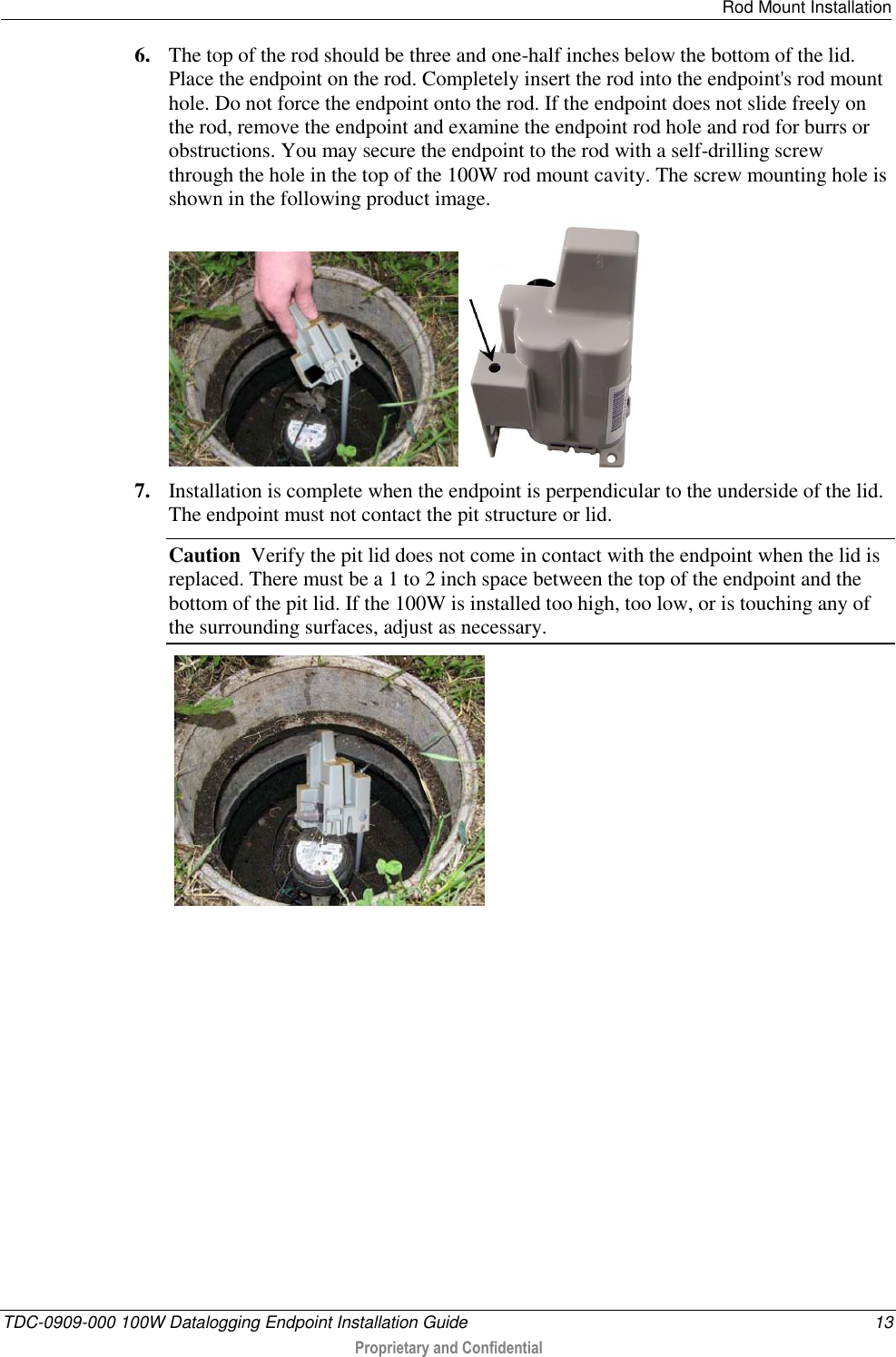   Rod Mount Installation  TDC-0909-000 100W Datalogging Endpoint Installation Guide  13  Proprietary and Confidential  6. The top of the rod should be three and one-half inches below the bottom of the lid. Place the endpoint on the rod. Completely insert the rod into the endpoint&apos;s rod mount hole. Do not force the endpoint onto the rod. If the endpoint does not slide freely on the rod, remove the endpoint and examine the endpoint rod hole and rod for burrs or obstructions. You may secure the endpoint to the rod with a self-drilling screw through the hole in the top of the 100W rod mount cavity. The screw mounting hole is shown in the following product image.     7. Installation is complete when the endpoint is perpendicular to the underside of the lid. The endpoint must not contact the pit structure or lid. Caution  Verify the pit lid does not come in contact with the endpoint when the lid is replaced. There must be a 1 to 2 inch space between the top of the endpoint and the bottom of the pit lid. If the 100W is installed too high, too low, or is touching any of the surrounding surfaces, adjust as necessary.      