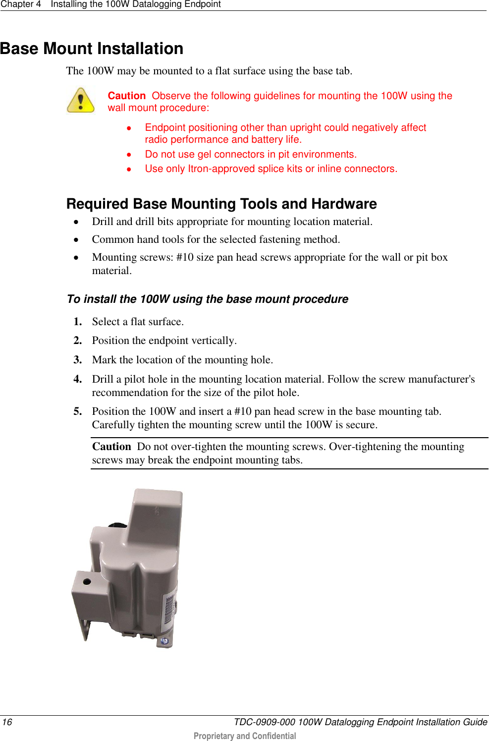 Chapter 4  Installing the 100W Datalogging Endpoint  16  TDC-0909-000 100W Datalogging Endpoint Installation Guide  Proprietary and Confidential  Base Mount Installation The 100W may be mounted to a flat surface using the base tab.   Caution  Observe the following guidelines for mounting the 100W using the wall mount procedure:   Endpoint positioning other than upright could negatively affect radio performance and battery life.   Do not use gel connectors in pit environments.   Use only Itron-approved splice kits or inline connectors.   Required Base Mounting Tools and Hardware  Drill and drill bits appropriate for mounting location material.  Common hand tools for the selected fastening method.  Mounting screws: #10 size pan head screws appropriate for the wall or pit box material.  To install the 100W using the base mount procedure 1. Select a flat surface. 2. Position the endpoint vertically. 3. Mark the location of the mounting hole. 4. Drill a pilot hole in the mounting location material. Follow the screw manufacturer&apos;s recommendation for the size of the pilot hole. 5. Position the 100W and insert a #10 pan head screw in the base mounting tab. Carefully tighten the mounting screw until the 100W is secure. Caution  Do not over-tighten the mounting screws. Over-tightening the mounting screws may break the endpoint mounting tabs.   