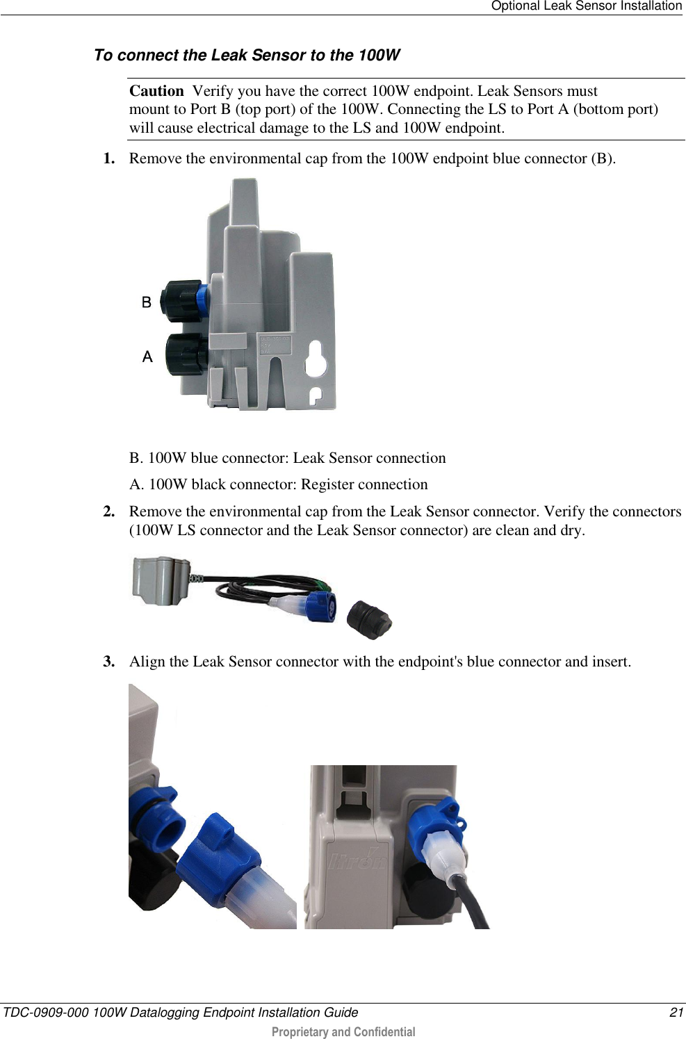   Optional Leak Sensor Installation  TDC-0909-000 100W Datalogging Endpoint Installation Guide  21  Proprietary and Confidential  To connect the Leak Sensor to the 100W  Caution  Verify you have the correct 100W endpoint. Leak Sensors must  mount to Port B (top port) of the 100W. Connecting the LS to Port A (bottom port) will cause electrical damage to the LS and 100W endpoint. 1. Remove the environmental cap from the 100W endpoint blue connector (B).   B. 100W blue connector: Leak Sensor connection A. 100W black connector: Register connection 2. Remove the environmental cap from the Leak Sensor connector. Verify the connectors (100W LS connector and the Leak Sensor connector) are clean and dry.     3. Align the Leak Sensor connector with the endpoint&apos;s blue connector and insert.      