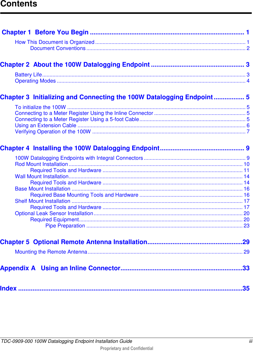  TDC-0909-000 100W Datalogging Endpoint Installation Guide  iii  Proprietary and Confidential   Chapter 1  Before You Begin ...................................................................................... 1 How This Document is Organized ...................................................................................................... 1 Document Conventions ............................................................................................................ 2 Chapter 2  About the 100W Datalogging Endpoint .................................................... 3 Battery Life .......................................................................................................................................... 3 Operating Modes ................................................................................................................................ 4 Chapter 3  Initializing and Connecting the 100W Datalogging Endpoint ................. 5 To initialize the 100W ......................................................................................................................... 5 Connecting to a Meter Register Using the Inline Connector .............................................................. 5 Connecting to a Meter Register Using a 5-foot Cable ........................................................................ 5 Using an Extension Cable .................................................................................................................. 6 Verifying Operation of the 100W ........................................................................................................ 7 Chapter 4  Installing the 100W Datalogging Endpoint ............................................... 9 100W Datalogging Endpoints with Integral Connectors ..................................................................... 9 Rod Mount Installation ...................................................................................................................... 10 Required Tools and Hardware ............................................................................................... 11 Wall Mount Installation ...................................................................................................................... 14 Required Tools and Hardware ............................................................................................... 14 Base Mount Installation .................................................................................................................... 16 Required Base Mounting Tools and Hardware ...................................................................... 16 Shelf Mount Installation .................................................................................................................... 17 Required Tools and Hardware ............................................................................................... 17 Optional Leak Sensor Installation ..................................................................................................... 20 Required Equipment ............................................................................................................... 20 Pipe Preparation .......................................................................................................... 23 Chapter 5  Optional Remote Antenna Installation .....................................................29 Mounting the Remote Antenna ......................................................................................................... 29 Appendix A   Using an Inline Connector ....................................................................33 Index .............................................................................................................................35   Contents 
