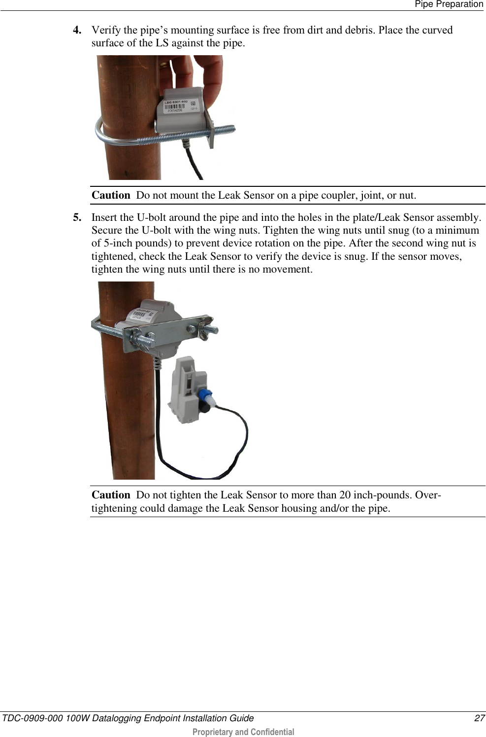   Pipe Preparation  TDC-0909-000 100W Datalogging Endpoint Installation Guide  27  Proprietary and Confidential  4. Verify the pipe’s mounting surface is free from dirt and debris. Place the curved surface of the LS against the pipe.   Caution  Do not mount the Leak Sensor on a pipe coupler, joint, or nut. 5. Insert the U-bolt around the pipe and into the holes in the plate/Leak Sensor assembly. Secure the U-bolt with the wing nuts. Tighten the wing nuts until snug (to a minimum of 5-inch pounds) to prevent device rotation on the pipe. After the second wing nut is tightened, check the Leak Sensor to verify the device is snug. If the sensor moves, tighten the wing nuts until there is no movement.   Caution  Do not tighten the Leak Sensor to more than 20 inch-pounds. Over-tightening could damage the Leak Sensor housing and/or the pipe.          
