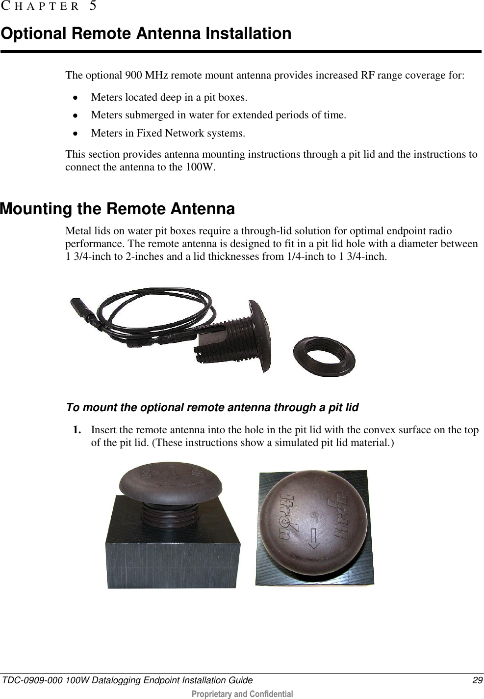  TDC-0909-000 100W Datalogging Endpoint Installation Guide  29  Proprietary and Confidential  The optional 900 MHz remote mount antenna provides increased RF range coverage for:  Meters located deep in a pit boxes.  Meters submerged in water for extended periods of time.   Meters in Fixed Network systems. This section provides antenna mounting instructions through a pit lid and the instructions to connect the antenna to the 100W.  Mounting the Remote Antenna Metal lids on water pit boxes require a through-lid solution for optimal endpoint radio performance. The remote antenna is designed to fit in a pit lid hole with a diameter between 1 3/4-inch to 2-inches and a lid thicknesses from 1/4-inch to 1 3/4-inch.  To mount the optional remote antenna through a pit lid 1. Insert the remote antenna into the hole in the pit lid with the convex surface on the top of the pit lid. (These instructions show a simulated pit lid material.)   CH A P T E R   5  Optional Remote Antenna Installation 