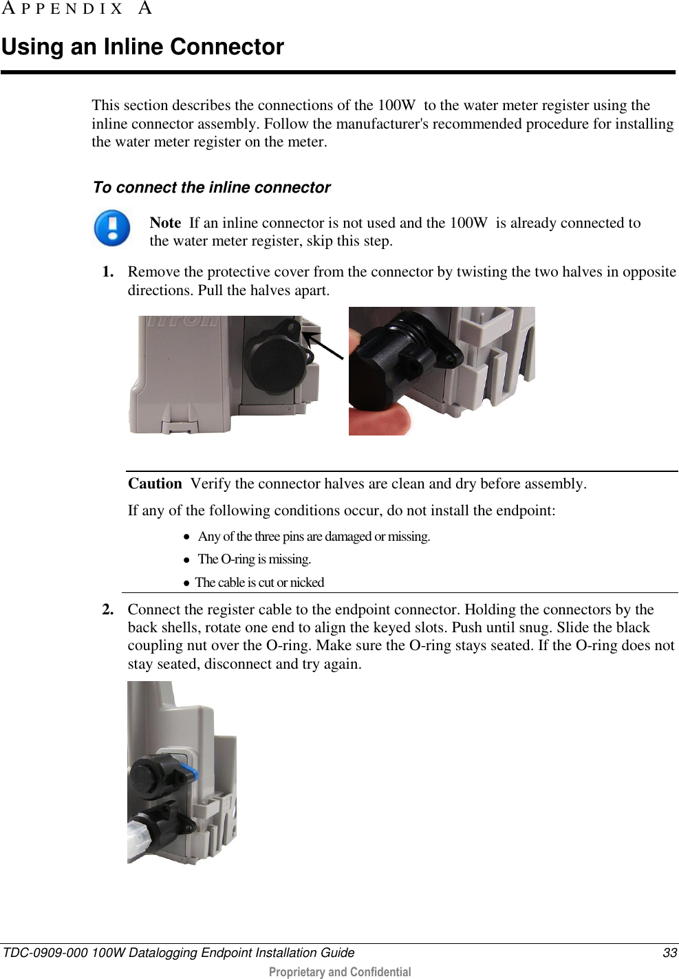  TDC-0909-000 100W Datalogging Endpoint Installation Guide  33  Proprietary and Confidential  This section describes the connections of the 100W  to the water meter register using the inline connector assembly. Follow the manufacturer&apos;s recommended procedure for installing the water meter register on the meter.  To connect the inline connector  Note  If an inline connector is not used and the 100W  is already connected to the water meter register, skip this step. 1. Remove the protective cover from the connector by twisting the two halves in opposite directions. Pull the halves apart.     Caution  Verify the connector halves are clean and dry before assembly. If any of the following conditions occur, do not install the endpoint:   Any of the three pins are damaged or missing.  The O-ring is missing.  The cable is cut or nicked 2. Connect the register cable to the endpoint connector. Holding the connectors by the back shells, rotate one end to align the keyed slots. Push until snug. Slide the black coupling nut over the O-ring. Make sure the O-ring stays seated. If the O-ring does not stay seated, disconnect and try again.   AP P E N D I X   A  Using an Inline Connector 