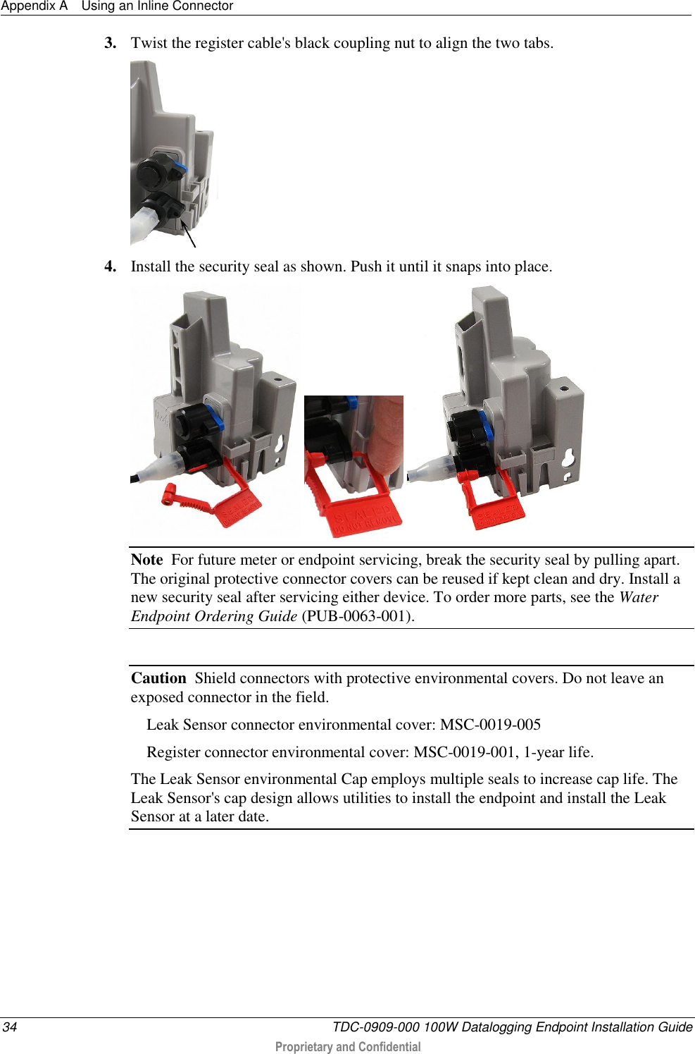 Appendix A  Using an Inline Connector  34  TDC-0909-000 100W Datalogging Endpoint Installation Guide  Proprietary and Confidential  3. Twist the register cable&apos;s black coupling nut to align the two tabs.  4. Install the security seal as shown. Push it until it snaps into place.      Note  For future meter or endpoint servicing, break the security seal by pulling apart. The original protective connector covers can be reused if kept clean and dry. Install a new security seal after servicing either device. To order more parts, see the Water Endpoint Ordering Guide (PUB-0063-001).  Caution  Shield connectors with protective environmental covers. Do not leave an exposed connector in the field.    Leak Sensor connector environmental cover: MSC-0019-005   Register connector environmental cover: MSC-0019-001, 1-year life. The Leak Sensor environmental Cap employs multiple seals to increase cap life. The Leak Sensor&apos;s cap design allows utilities to install the endpoint and install the Leak Sensor at a later date.   