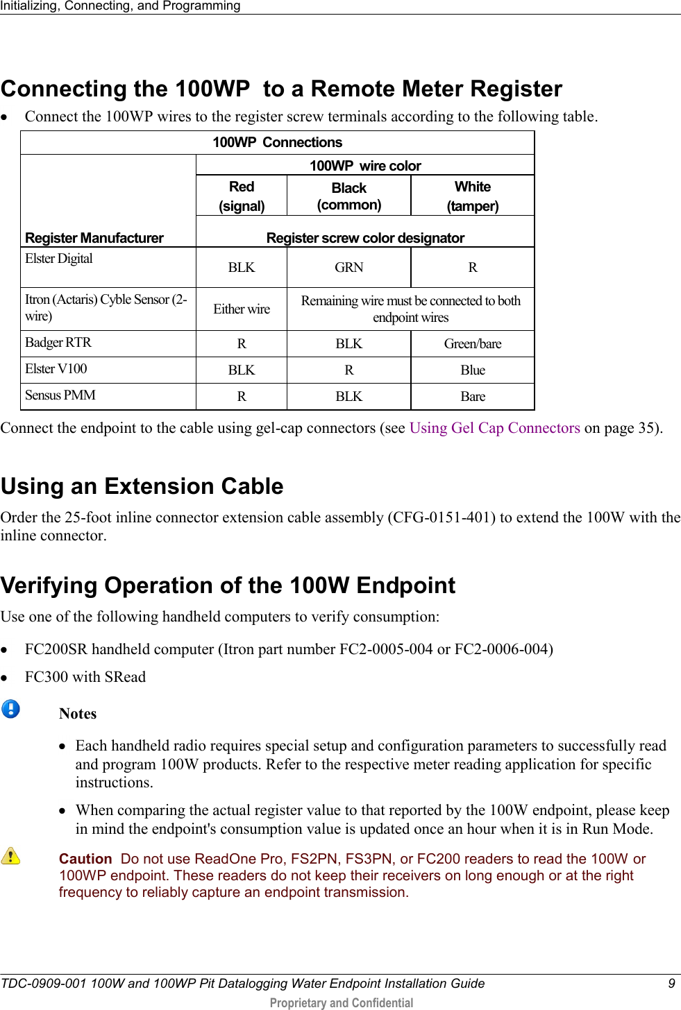 Initializing, Connecting, and Programming   TDC-0909-001 100W and 100WP Pit Datalogging Water Endpoint Installation Guide  9   Proprietary and Confidential     Connecting the 100WP  to a Remote Meter Register  Connect the 100WP wires to the register screw terminals according to the following table.  100WP  Connections     Register Manufacturer 100WP  wire color Red (signal) Black (common) White (tamper) Register screw color designator Elster Digital BLK GRN R Itron (Actaris) Cyble Sensor (2-wire) Either wire Remaining wire must be connected to both endpoint wires Badger RTR R BLK Green/bare Elster V100 BLK R Blue Sensus PMM R BLK Bare Connect the endpoint to the cable using gel-cap connectors (see Using Gel Cap Connectors on page 35).   Using an Extension Cable Order the 25-foot inline connector extension cable assembly (CFG-0151-401) to extend the 100W with the inline connector.    Verifying Operation of the 100W Endpoint Use one of the following handheld computers to verify consumption:  FC200SR handheld computer (Itron part number FC2-0005-004 or FC2-0006-004)  FC300 with SRead   Notes  Each handheld radio requires special setup and configuration parameters to successfully read and program 100W products. Refer to the respective meter reading application for specific instructions.  When comparing the actual register value to that reported by the 100W endpoint, please keep in mind the endpoint&apos;s consumption value is updated once an hour when it is in Run Mode.   Caution  Do not use ReadOne Pro, FS2PN, FS3PN, or FC200 readers to read the 100W or 100WP endpoint. These readers do not keep their receivers on long enough or at the right frequency to reliably capture an endpoint transmission.    
