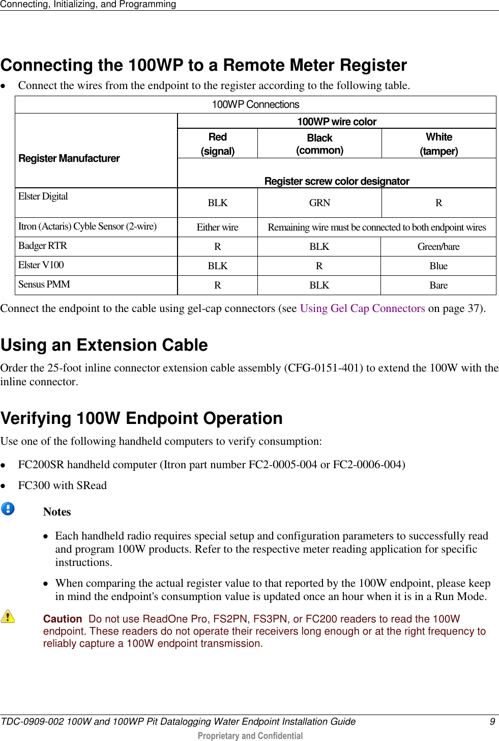 Connecting, Initializing, and Programming   TDC-0909-002 100W and 100WP Pit Datalogging Water Endpoint Installation Guide  9   Proprietary and Confidential     Connecting the 100WP to a Remote Meter Register  Connect the wires from the endpoint to the register according to the following table.  100WP Connections    Register Manufacturer 100WP wire color Red (signal) Black (common) White (tamper)  Register screw color designator Elster Digital BLK GRN R Itron (Actaris) Cyble Sensor (2-wire) Either wire Remaining wire must be connected to both endpoint wires Badger RTR R BLK Green/bare Elster V100 BLK R Blue Sensus PMM R BLK Bare Connect the endpoint to the cable using gel-cap connectors (see Using Gel Cap Connectors on page 37).  Using an Extension Cable Order the 25-foot inline connector extension cable assembly (CFG-0151-401) to extend the 100W with the inline connector.    Verifying 100W Endpoint Operation Use one of the following handheld computers to verify consumption:  FC200SR handheld computer (Itron part number FC2-0005-004 or FC2-0006-004)  FC300 with SRead   Notes  Each handheld radio requires special setup and configuration parameters to successfully read and program 100W products. Refer to the respective meter reading application for specific instructions.  When comparing the actual register value to that reported by the 100W endpoint, please keep in mind the endpoint&apos;s consumption value is updated once an hour when it is in a Run Mode.   Caution  Do not use ReadOne Pro, FS2PN, FS3PN, or FC200 readers to read the 100W endpoint. These readers do not operate their receivers long enough or at the right frequency to reliably capture a 100W endpoint transmission.    