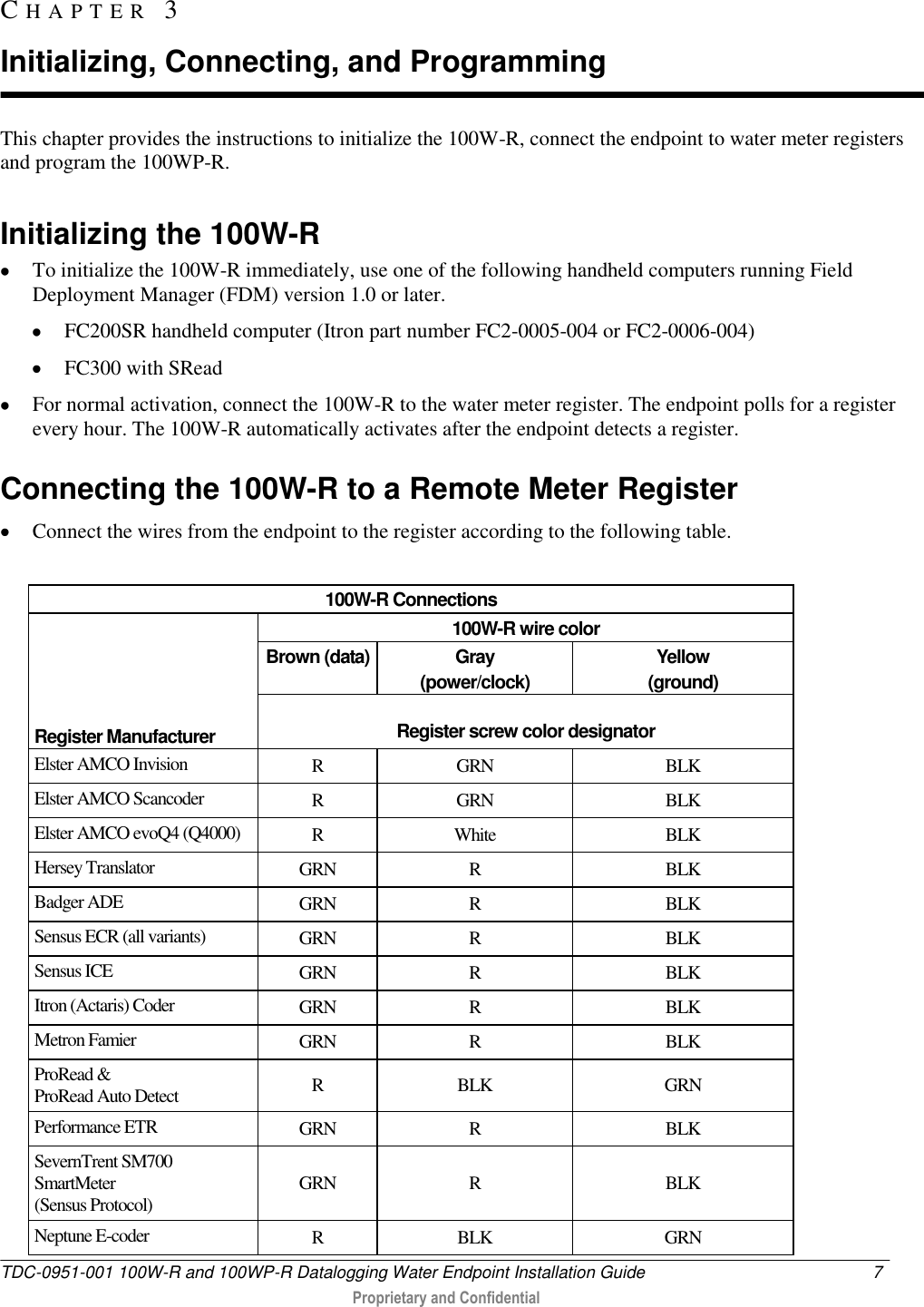  TDC-0951-001 100W-R and 100WP-R Datalogging Water Endpoint Installation Guide  7   Proprietary and Confidential     This chapter provides the instructions to initialize the 100W-R, connect the endpoint to water meter registers and program the 100WP-R.   Initializing the 100W-R  To initialize the 100W-R immediately, use one of the following handheld computers running Field Deployment Manager (FDM) version 1.0 or later.   FC200SR handheld computer (Itron part number FC2-0005-004 or FC2-0006-004)  FC300 with SRead  For normal activation, connect the 100W-R to the water meter register. The endpoint polls for a register every hour. The 100W-R automatically activates after the endpoint detects a register.   Connecting the 100W-R to a Remote Meter Register    Connect the wires from the endpoint to the register according to the following table.  100W-R Connections      Register Manufacturer 100W-R wire color Brown (data) Gray  (power/clock) Yellow (ground)  Register screw color designator Elster AMCO Invision R GRN BLK Elster AMCO Scancoder R GRN BLK Elster AMCO evoQ4 (Q4000) R White BLK Hersey Translator GRN R BLK Badger ADE GRN R BLK Sensus ECR (all variants) GRN R BLK Sensus ICE GRN R BLK Itron (Actaris) Coder GRN R BLK Metron Famier GRN R BLK ProRead &amp;  ProRead Auto Detect R BLK GRN Performance ETR GRN R BLK SevernTrent SM700 SmartMeter  (Sensus Protocol) GRN R BLK Neptune E-coder R BLK GRN CH A P T E R   3  Initializing, Connecting, and Programming 
