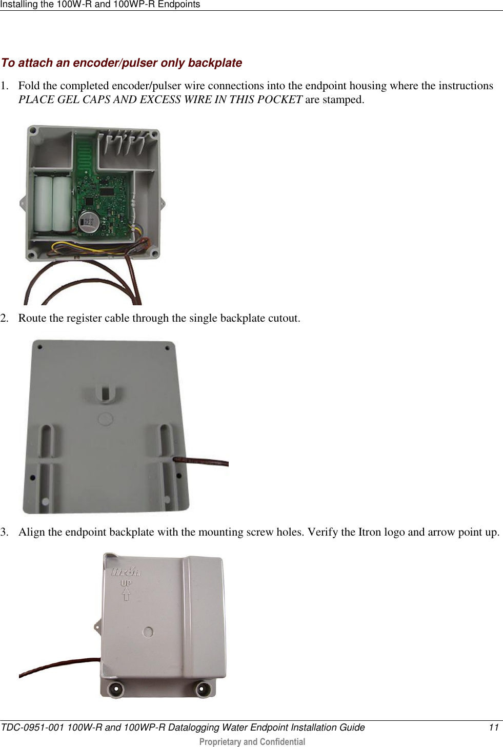 Installing the 100W-R and 100WP-R Endpoints   TDC-0951-001 100W-R and 100WP-R Datalogging Water Endpoint Installation Guide  11   Proprietary and Confidential     To attach an encoder/pulser only backplate 1. Fold the completed encoder/pulser wire connections into the endpoint housing where the instructions PLACE GEL CAPS AND EXCESS WIRE IN THIS POCKET are stamped.  2. Route the register cable through the single backplate cutout.  3. Align the endpoint backplate with the mounting screw holes. Verify the Itron logo and arrow point up.   