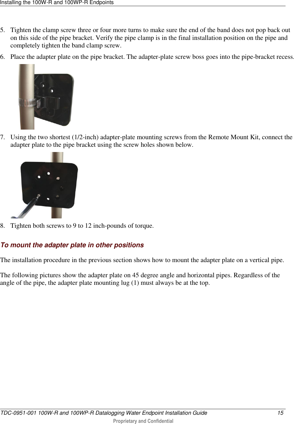 Installing the 100W-R and 100WP-R Endpoints   TDC-0951-001 100W-R and 100WP-R Datalogging Water Endpoint Installation Guide  15   Proprietary and Confidential     5. Tighten the clamp screw three or four more turns to make sure the end of the band does not pop back out on this side of the pipe bracket. Verify the pipe clamp is in the final installation position on the pipe and completely tighten the band clamp screw. 6. Place the adapter plate on the pipe bracket. The adapter-plate screw boss goes into the pipe-bracket recess.  7. Using the two shortest (1/2-inch) adapter-plate mounting screws from the Remote Mount Kit, connect the adapter plate to the pipe bracket using the screw holes shown below.  8. Tighten both screws to 9 to 12 inch-pounds of torque.   To mount the adapter plate in other positions The installation procedure in the previous section shows how to mount the adapter plate on a vertical pipe. The following pictures show the adapter plate on 45 degree angle and horizontal pipes. Regardless of the angle of the pipe, the adapter plate mounting lug (1) must always be at the top. 