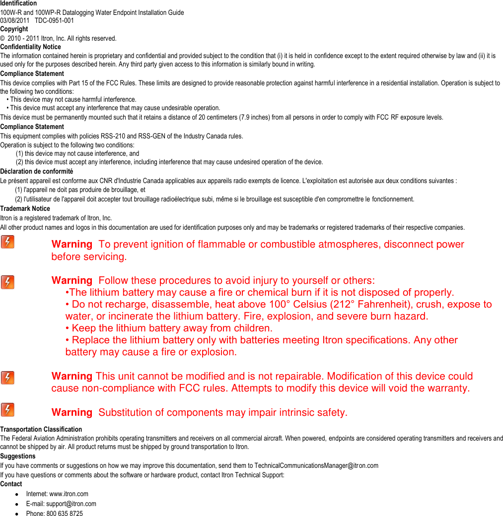   Identification 100W-R and 100WP-R Datalogging Water Endpoint Installation Guide  03/08/2011   TDC-0951-001 Copyright ©  2010 - 2011 Itron, Inc. All rights reserved. Confidentiality Notice The information contained herein is proprietary and confidential and provided subject to the condition that (i) it is held in confidence except to the extent required otherwise by law and (ii) it is used only for the purposes described herein. Any third party given access to this information is similarly bound in writing. Compliance Statement This device complies with Part 15 of the FCC Rules. These limits are designed to provide reasonable protection against harmful interference in a residential installation. Operation is subject to the following two conditions:       • This device may not cause harmful interference.       • This device must accept any interference that may cause undesirable operation.   This device must be permanently mounted such that it retains a distance of 20 centimeters (7.9 inches) from all persons in order to comply with FCC RF exposure levels.   Compliance Statement   This equipment complies with policies RSS-210 and RSS-GEN of the Industry Canada rules.   Operation is subject to the following two conditions:       (1) this device may not cause interference, and       (2) this device must accept any interference, including interference that may cause undesired operation of the device.   Déclaration de conformité Le présent appareil est conforme aux CNR d&apos;Industrie Canada applicables aux appareils radio exempts de licence. L&apos;exploitation est autorisée aux deux conditions suivantes :  (1) l&apos;appareil ne doit pas produire de brouillage, et  (2) l&apos;utilisateur de l&apos;appareil doit accepter tout brouillage radioélectrique subi, même si le brouillage est susceptible d&apos;en compromettre le fonctionnement. Trademark Notice Itron is a registered trademark of Itron, Inc. All other product names and logos in this documentation are used for identification purposes only and may be trademarks or registered trademarks of their respective companies.  Warning  To prevent ignition of flammable or combustible atmospheres, disconnect power before servicing.  Warning  Follow these procedures to avoid injury to yourself or others: •The lithium battery may cause a fire or chemical burn if it is not disposed of properly. • Do not recharge, disassemble, heat above 100° Celsius (212° Fahrenheit), crush, expose to water, or incinerate the lithium battery. Fire, explosion, and severe burn hazard. • Keep the lithium battery away from children. • Replace the lithium battery only with batteries meeting Itron specifications. Any other   battery may cause a fire or explosion.  Warning This unit cannot be modified and is not repairable. Modification of this device could cause non-compliance with FCC rules. Attempts to modify this device will void the warranty.  Warning  Substitution of components may impair intrinsic safety. Transportation Classification The Federal Aviation Administration prohibits operating transmitters and receivers on all commercial aircraft. When powered, endpoints are considered operating transmitters and receivers and cannot be shipped by air. All product returns must be shipped by ground transportation to Itron. Suggestions If you have comments or suggestions on how we may improve this documentation, send them to TechnicalCommunicationsManager@itron.com If you have questions or comments about the software or hardware product, contact Itron Technical Support: Contact  Internet: www.itron.com  E-mail: support@itron.com  Phone: 800 635 8725     