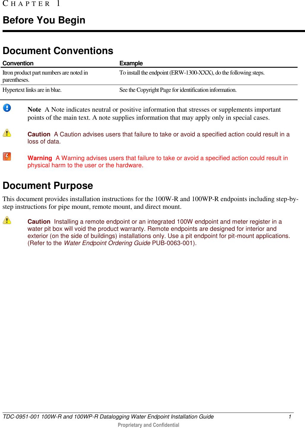  TDC-0951-001 100W-R and 100WP-R Datalogging Water Endpoint Installation Guide  1   Proprietary and Confidential     Document Conventions  Convention Example Itron product part numbers are noted in parentheses. To install the endpoint (ERW-1300-XXX), do the following steps. Hypertext links are in blue. See the Copyright Page for identification information.    Note  A Note indicates neutral or positive information that stresses or supplements important points of the main text. A note supplies information that may apply only in special cases.   Caution  A Caution advises users that failure to take or avoid a specified action could result in a loss of data.    Warning  A Warning advises users that failure to take or avoid a specified action could result in physical harm to the user or the hardware. Document Purpose This document provides installation instructions for the 100W-R and 100WP-R endpoints including step-by-step instructions for pipe mount, remote mount, and direct mount.   Caution  Installing a remote endpoint or an integrated 100W endpoint and meter register in a water pit box will void the product warranty. Remote endpoints are designed for interior and exterior (on the side of buildings) installations only. Use a pit endpoint for pit-mount applications. (Refer to the Water Endpoint Ordering Guide PUB-0063-001).   CH A P T E R   1  Before You Begin 