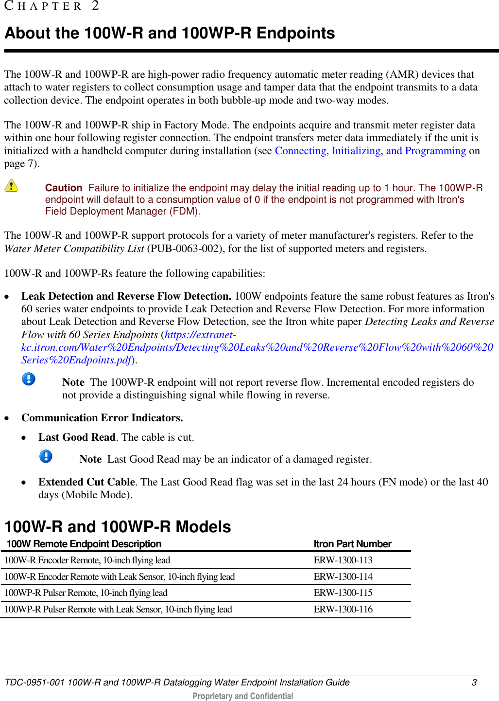  TDC-0951-001 100W-R and 100WP-R Datalogging Water Endpoint Installation Guide  3   Proprietary and Confidential     The 100W-R and 100WP-R are high-power radio frequency automatic meter reading (AMR) devices that attach to water registers to collect consumption usage and tamper data that the endpoint transmits to a data collection device. The endpoint operates in both bubble-up mode and two-way modes.  The 100W-R and 100WP-R ship in Factory Mode. The endpoints acquire and transmit meter register data within one hour following register connection. The endpoint transfers meter data immediately if the unit is initialized with a handheld computer during installation (see Connecting, Initializing, and Programming on page 7).   Caution  Failure to initialize the endpoint may delay the initial reading up to 1 hour. The 100WP-R endpoint will default to a consumption value of 0 if the endpoint is not programmed with Itron&apos;s Field Deployment Manager (FDM). The 100W-R and 100WP-R support protocols for a variety of meter manufacturer&apos;s registers. Refer to the Water Meter Compatibility List (PUB-0063-002), for the list of supported meters and registers. 100W-R and 100WP-Rs feature the following capabilities:  Leak Detection and Reverse Flow Detection. 100W endpoints feature the same robust features as Itron&apos;s 60 series water endpoints to provide Leak Detection and Reverse Flow Detection. For more information about Leak Detection and Reverse Flow Detection, see the Itron white paper Detecting Leaks and Reverse Flow with 60 Series Endpoints (https://extranet-kc.itron.com/Water%20Endpoints/Detecting%20Leaks%20and%20Reverse%20Flow%20with%2060%20Series%20Endpoints.pdf).  Note  The 100WP-R endpoint will not report reverse flow. Incremental encoded registers do not provide a distinguishing signal while flowing in reverse.  Communication Error Indicators.   Last Good Read. The cable is cut.   Note  Last Good Read may be an indicator of a damaged register.  Extended Cut Cable. The Last Good Read flag was set in the last 24 hours (FN mode) or the last 40 days (Mobile Mode).  100W-R and 100WP-R Models  100W Remote Endpoint Description Itron Part Number 100W-R Encoder Remote, 10-inch flying lead ERW-1300-113 100W-R Encoder Remote with Leak Sensor, 10-inch flying lead ERW-1300-114 100WP-R Pulser Remote, 10-inch flying lead ERW-1300-115 100WP-R Pulser Remote with Leak Sensor, 10-inch flying lead ERW-1300-116   CH A P T E R   2  About the 100W-R and 100WP-R Endpoints 