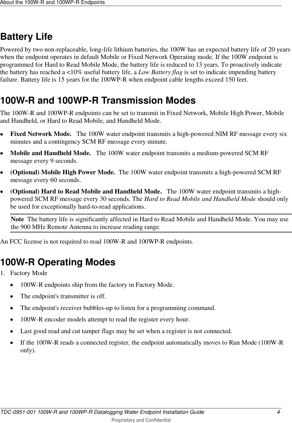 About the 100W-R and 100WP-R Endpoints   TDC-0951-001 100W-R and 100WP-R Datalogging Water Endpoint Installation Guide  4  Proprietary and Confidential    Battery Life Powered by two non-replaceable, long-life lithium batteries, the 100W has an expected battery life of 20 years when the endpoint operates in default Mobile or Fixed Network Operating mode. If the 100W endpoint is programmed for Hard to Read Mobile Mode, the battery life is reduced to 13 years. To proactively indicate the battery has reached a &lt;10% useful battery life, a Low Battery flag is set to indicate impending battery failure. Battery life is 15 years for the 100WP-R when endpoint cable lengths exceed 150 feet.  100W-R and 100WP-R Transmission Modes The 100W-R and 100WP-R endpoints can be set to transmit in Fixed Network, Mobile High Power, Mobile and Handheld, or Hard to Read Mobile, and Handheld Mode.   Fixed Network Mode.   The 100W water endpoint transmits a high-powered NIM RF message every six minutes and a contingency SCM RF message every minute.    Mobile and Handheld Mode.   The 100W water endpoint transmits a medium-powered SCM RF message every 9 seconds.   (Optional) Mobile High Power Mode.  The 100W water endpoint transmits a high-powered SCM RF message every 60 seconds.    (Optional) Hard to Read Mobile and Handheld Mode.   The 100W water endpoint transmits a high-powered SCM RF message every 30 seconds. The Hard to Read Mobile and Handheld Mode should only be used for exceptionally hard-to-read applications.  Note  The battery life is significantly affected in Hard to Read Mobile and Handheld Mode. You may use the 900 MHz Remote Antenna to increase reading range. An FCC license is not required to read 100W-R and 100WP-R endpoints.   100W-R Operating Modes 1. Factory Mode  100W-R endpoints ship from the factory in Factory Mode.  The endpoint&apos;s transmitter is off.  The endpoint&apos;s receiver bubbles-up to listen for a programming command.  100W-R encoder models attempt to read the register every hour.  Last good read and cut tamper flags may be set when a register is not connected.  If the 100W-R reads a connected register, the endpoint automatically moves to Run Mode (100W-R only). 