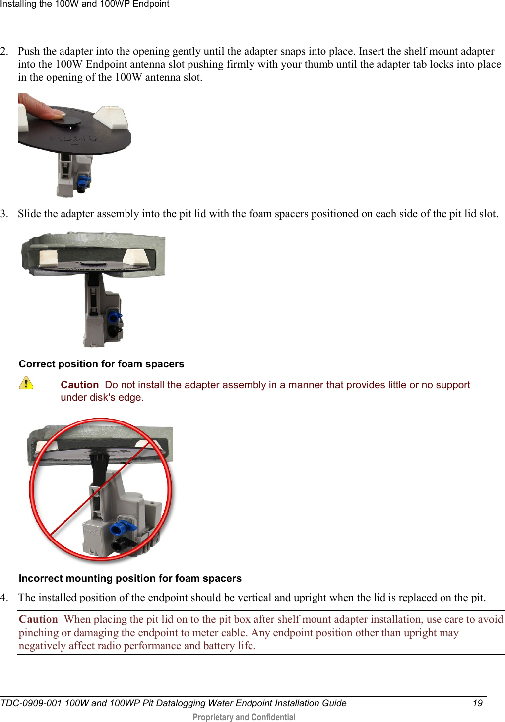 Installing the 100W and 100WP Endpoint   TDC-0909-001 100W and 100WP Pit Datalogging Water Endpoint Installation Guide  19   Proprietary and Confidential     2. Push the adapter into the opening gently until the adapter snaps into place. Insert the shelf mount adapter into the 100W Endpoint antenna slot pushing firmly with your thumb until the adapter tab locks into place in the opening of the 100W antenna slot.    3. Slide the adapter assembly into the pit lid with the foam spacers positioned on each side of the pit lid slot.   Correct position for foam spacers  Caution  Do not install the adapter assembly in a manner that provides little or no support under disk&apos;s edge.   Incorrect mounting position for foam spacers 4. The installed position of the endpoint should be vertical and upright when the lid is replaced on the pit. Caution  When placing the pit lid on to the pit box after shelf mount adapter installation, use care to avoid pinching or damaging the endpoint to meter cable. Any endpoint position other than upright may negatively affect radio performance and battery life.   